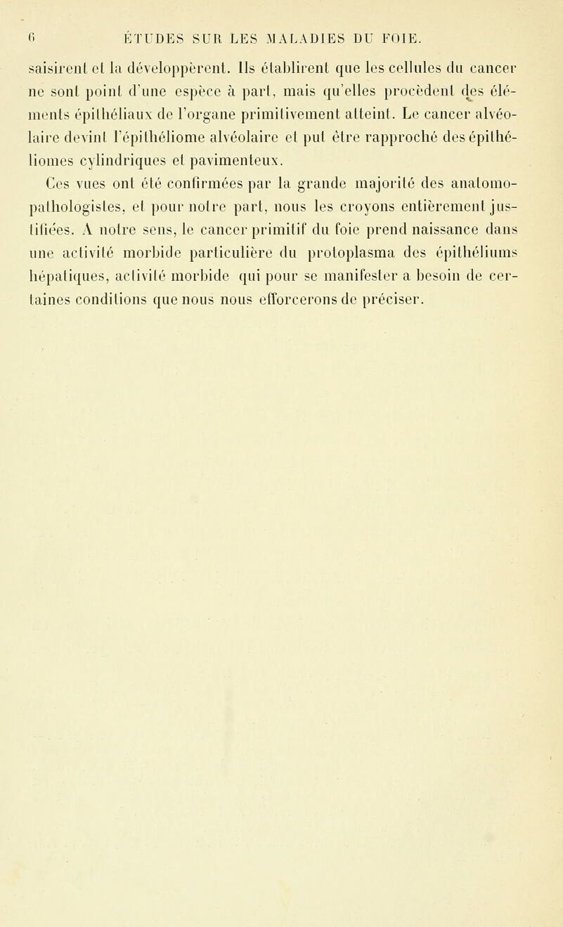saisirent et la développèrent, ils établirent que les cellules du cancei* ne sont point d'une espèce à part, mais qu'elles procèdent clés élé- ments épithéliaux de l'organe primitivement atteint. Le cancer alvéo- laire devint l'épi théliome alvéolaire et put être rapproché desépithé- liomes cylindriques et pavimenteux. Ces vues ont été confirmées par la grande majorité des anatomo- pathologistes, et pour notre part, nous les croyons entièrement jus- tifiées. A notre sens, le cancer primitif du foie prend naissance dans une activité morbide particulière du protoplasma des épitliéliums hépatiques, activité morbide qui pour se manifester a besoin de cer- taines conditions que nous nous efforcerons de préciser.