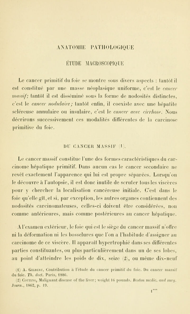 ANATO.MIK [PATHOLOGIQUE KTUDE MAOROSOOPIQUK Le cancer priniilif du fuie se monlrc sous divers aspects : fantôl il esf consliliié par une masse néoplasique uniforme, c'est le cancer massif; tantôt il est disséminé sous la forme de nodosités distincles, c'est le cancer nodulaire; tantôt enfin, il coexiste avec une liépalite scléreuse annulaire ou insulaire, c'est le cancer avec cirrhose. Nous décrirons successivement ces modalités différentes de la carcinose primitive du foie. DU CANCER MASSIF i\). Le cancer massif constitue l'une des formes caractéristiques du car- cinome hépatique primitif. Dans aucun cas le cancer secondaire ne revêt exactement l'apparence qui lui est propre séparées. Lorsqu'on le découvre à l'autopsie, il est donc inutile de scruter tous les viscères l)ùur y cliercher la localisation cancéreuse initiale. C'est dans le foie qu'elle gît, et si, par exception, les autres organes contiennent des nodosités carcinomateuses, celles-ci doivent être considérées, nuii comme antérieures, mais comme postérieures au cancer hépatique. A l'examen exiérieur, le foie qui est le siège du cancer massif nolVre ni la déformation ni les bosselures que l'on a l'habitude d'assigner au carcinome de ce viscère. 11 apparaît hypertrophié dans ses différentes parties constituantes, ou plus particulièrement dans un de ses lobes, au poiul d'atteindre les poids de dix, seize i2', ou même dix-neuf (1) A. GiLBKUï, ConlribiUioii ù l'étiulc du laiiccr iniinilir du foie. iJu cancer iriassif du foie. Th. doct. Paris, 1880. (2) CoïTiNG, Malignaul disease ot' tiie liver; weiiilil 10 pouiid:». Roaton incdic. and surij. Journ., 1862, p. 19. 1***