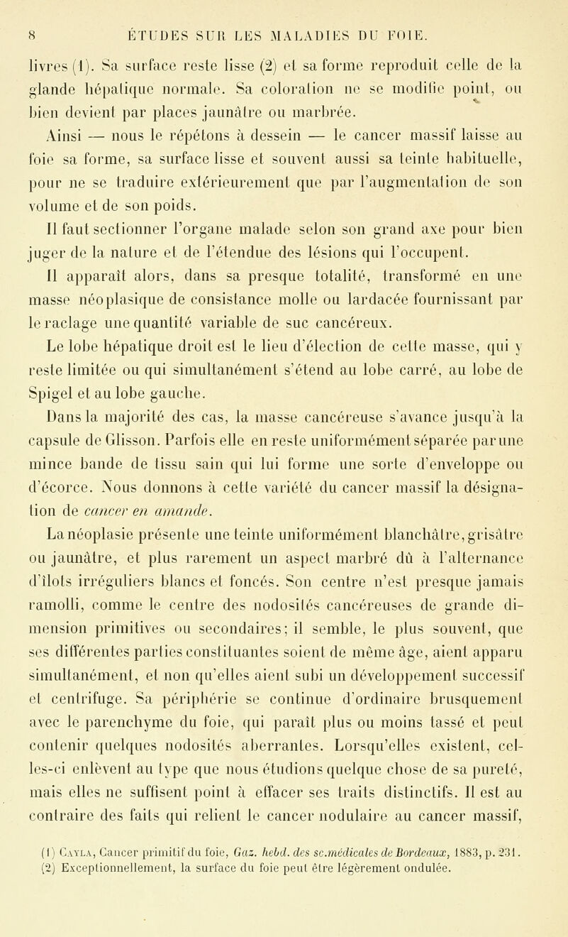 livres (1). Sa surface reste lisse (2) et sa forme reproduit celle de la glande hépatique normale. Sa coloralion ne se modifie point, ou bien devient par places jaunâtre ou marbrée. Ainsi — nous le répétons à dessein — le cancer massif laisse au foie sa forme, sa surface lisse et souvent aussi sa teinte habituelle, pour ne se traduire extérieurement que par l'augmentai ion de son volume et de son poids. Il faut sectionner l'organe malade selon son grand axe pour bien juger de la nature et de l'étendue des lésions qui l'occupent. Il apparaît alors, dans sa presque totalité, transformé en une masse néoplasique de consistance molle ou lardacée fournissant par le raclage une quantité variable de suc cancéreux. Le lobe hépatique droit est le lieu d'élection de cette masse, qui y reste limitée ou qui simultanément s'étend au lobe carré, au lobe de Spigel et au lobe gauche. Dans la majorité des cas, la masse cancéreuse s'avance jusqu'à la capsule de Glisson. Parfois elle en reste uniformément séparée par une mince bande de tissu sain qui lui forme une sorte d'enveloppe ou d'écorce. Nous donnons à cette variété du cancer massif la désigna- tion de cancer en amande. Lanéoplasie présente une teinte uniformément blanchâtre, grisâtre ou jaunâtre, et plus rarement un aspect marbré dû à l'alternance d'îlots irréguliers blancs et foncés. Son centre n'est presque jamais ramolli, comme le centre des nodosités cancéreuses de grande di- mension primitives ou secondaires; il semble, le plus souvent, que ses différentes parties constituantes soient de même âge, aient apparu simultanément, et non qu'elles aient subi un développement successif et centrifuge. Sa périphérie se continue d'ordinaire brusquement avec le parenchyme du foie, qui paraît plus ou moins tassé et peut contenir quelques nodosités aberrantes. Lorsqu'elles existent, cel- les-ci enlèvent au type que nous étudions quelque chose de sa pureté, mais elles ne suffisent point à effacer ses traits distinctifs. Il est au contraire des faits qui relient le cancer nodulaire au cancer massif, (1) Cayla, Cancer primitif du foie, Gaz. hebd. des se.médicale s de Bordeaux, 1883, p. 231. (2) Exceptionnellement, la surface du foie peut être légèrement ondulée.