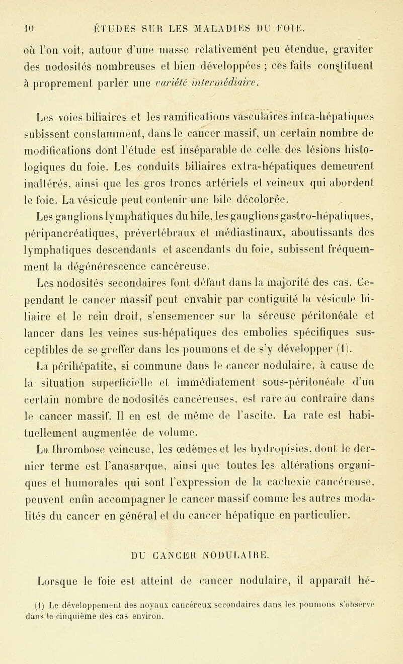 OÙ l'on voit, autour d'une masse relativement peu étendue, graviter des nodosités nombreuses et bien développées ; ces faits constituent à proprement parler une variété bilermédiaire. Les voies biliaires et les ramifications vasculaires inlra-liépaliques subissent constamment, dans le cancer massif, un certain nombre de modifications dont l'étude est inséparable de celle des lésions liisto- logiques du foie. Les conduits biliaires extra-hépatiques demeurent inaltérés, ainsi que les gros troncs artériels et veineux qui abordenl le foie. La vésicule peut contenir une bile décolorée. Les ganglions lymphatiques du hile, les ganglions gastro-hépatiques, péripancréatiques, prévertébraux et médiastinaux, aboutissants des lymphatiques descendants et ascendants du foie, subissent fréquem- ment la dégénérescence cancéreuse. Les nodosités secondaires font défaut dans la majorité des cas. Ce- pendant le cancer massif peut envahir par contiguïté la vésicule bi- liaire et le rein droit, s'ensemencer sur la séreuse péritonéale et lancer dans les veines sus-hépatiques des embolies spécifiques sus- ceptibles de se greffer dans les poumons et de s'y développer (1). La périhépatite, si commune dans le cancer nodulaire, à cause de la situation superficielle et immédiatement sous-péritonéale d'un certain nombre de nodosités cancéreuses, est rare au contraire dans le cancer massif. Il en est de même de Tascite. La rate est habi- tuellement augmentée de volume. La thrombose veineuse, les œdèmes et les hydropisies. dont le der- nier terme est l'anasarque. ainsi que toutes les altérations organi- ques et humorales qui sont l'expression de la cachexie cancéreuse, peuvent enfin accompagner le cancer massif comme les autres moda- lités du cancer en général et du cancer hépatique en particulier. DU CANCER NODULAIHE. Lorsque le foie est atteint de cancer nodulaire, il apparaît lié- (1) Le développement des noyaux cancéreux secondaires dans les poumons s'observe dans le cinquième des cas environ.