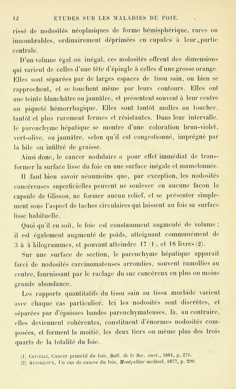 risse de nodosilés néoplasiqiies de forme hémisphérique, rares ou innombrables, ordinairement déprimées en cupules à leur ^partie centrale. D'un volume égal ou inégal, ces nodosités offrent des dimensions qui varient de celles d'une tète d'épingle à celles d'une grosse orange. Elles sont séparées par de larges espaces de tissu sain, ou bien se rapprochent, et se touchent même par leurs contours. Elles ont une teinte blanchâtre ou jaunâtre, et présentent souvent à leur centre un piqueté hémorrhagique. Elles sont tantôt molles au toucher, tantôt et plus rarement fermes et résistantes. Dans leur intervalle, le parenchyme hépatique se montre d'une coloration brun-violel, vert-olive, ou jaunâtre, selon qu'il est congestionné, imprégné par la bile ou infdtré de graisse. Ainsi donc, le cancer nodulaire a pour effet immédiat de Irans- former la surface lisse du foie en une surface inégale et mamelonnée. 11 faut bien savoir néanmoins que, par exception, les nodosités cancéreuses superficielles peuvent ne soulever en aucune façon la capsule de Glisson, ne former aucun rehef, et se présenter simple- ment sous l'aspect de taches circulaires qui laissent au foie sa surface lisse habituelle. Quoi qu'il en soil, Je foie est constamment augmenté de volume ; il est également augmenté de poids, atteignant communément de 3 à 4 kilogrammes, et pouvant atteindre 17 (1), et 18 livres (2). Sur une surface de section, le parenchyme hépatique apparaît farci de nodosités carcinomateuses arrondies, souvent ramollies au centre, fournissant par le raclage du suc cancéreux en plus ou moins grande abondance. Les rapports quantitatifs du tissu sain au tissu morbide varient avec chaque cas particulier. Ici les nodosités sont discrètes, et séparées par d'épaisses bandes parenchymateuses, là, au contraire, elles deviennent cohérentes, constituent d'énormes nodosités com- posées, et forment la moitié, les deux tiers ou même plus des trois quarts de la totalité du foie. (Ij Crivelli, Cancer ijrimilif du foie, Bull, de la Soc. anal., 1881, p, 276. (2) AussiLLorx, Un cas de cancer du foie, Montpellier médical, 1877, p. 290.