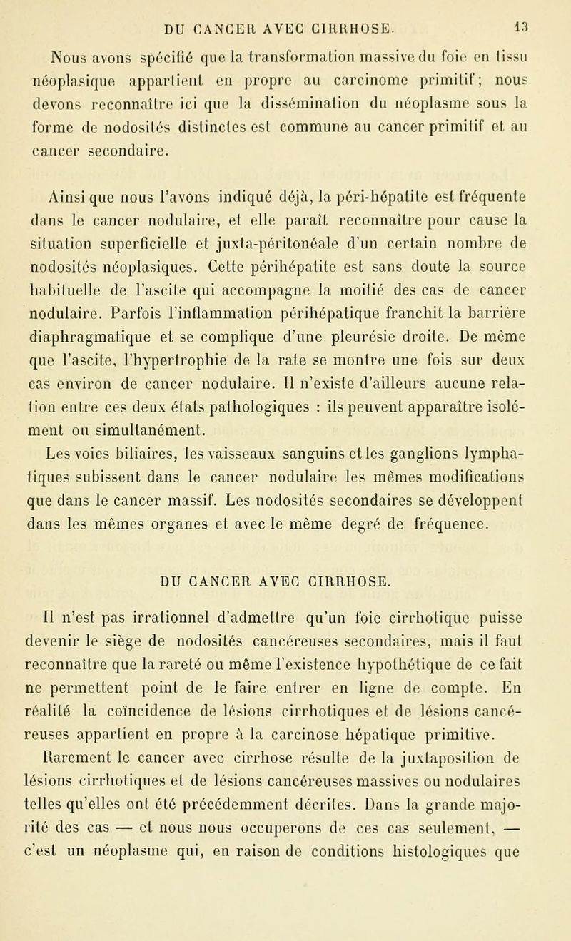 Nous avons spécifié que la transformation massive du foie en lissu néoplasique apparlionl en propre au carcinome primitif; nous devons reconnaître ici que la dissémination du néoplasme sous la forme de nodosilés distinctes est commune au cancer primitif et au cancer secondaire. Ainsi que nous l'avons indiqué déjà, la péri-hépatite est fréquente dans le cancer nodulaire, et elle paraît reconnaître pour cause la situation superficielle et juxta-péritonéale d'un certain nombre de nodosités néoplasiques. Cette périhépatite est sans doute la source habituelle de l'ascite qui accompagne la moitié des cas de cancer nodulaire. Parfois l'inflammation périhépatique franchit la barrière diaphragmatique et se complique d'une pleurésie droite. De même que l'ascite, l'hypertrophie de la rate se montre une fois sur deux cas environ de cancer nodulaire. Il n'existe d'ailleurs aucune rela- lion entre ces deux états pathologiques : ils peuvent apparaître isolé- ment ou simultanément. Les voies biliaires, les vaisseaux sanguins et les ganglions lympha- tiques subissent dans le cancer nodulaire les mêmes modifications que dans le cancer massif. Les nodosités secondaires se développent dans les mêmes organes et avec le même degré de fréquence. DU CANCER AVEC CIRRHOSE. Il n'est pas irrationnel d'admettre qu'un foie cirrhotique puisse devenir le siège de nodosités cancéreuses secondaires, mais il faut reconnaître que la rareté ou même l'existence hypothétique de ce fait ne permettent point de le faire entrer en ligne de compte. En réalité la coïncidence de lésions cirrhotiques et de lésions cancé- reuses appartient en propre à la carcinose hépatique primitive. Rarement le cancer avec cirrhose résulte de la juxtaposition de lésions cirrhotiques et de lésions cancéreuses massives ou nodulaires telles qu'elles ont été précédemment décrites. Dans la grande majo- rité des cas — et nous nous occuperons de ces cas seulement, — c'est un néoplasme qui, en raison de conditions histologiques que