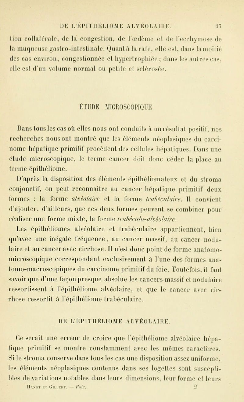 lion collatérale, de la conj]feslion, de l'œdème et de recchymose de la muqueuse gaslro-inleslinale. Quanlà larale, elle esl, dans la moi lié des cas environ, congeslionnée el liyperlrophiée ; dans les auirescas, elle esl d'un voinme normal ou pelile el sclérosée. KTUI)!^] MICROSCOPIQUE Dans tous les cas où elles nous ont conduils à unrésullal positif, nos recherches nous ont montré que les éléments néoplasiques du carci- nome hépatique primitif procèdent des cellules hépatiques. Dans une élude microscopique, le terme cancer doil donc céder la place au lerme épithéliome. D'après la disposition des éléments épithéliomafeux et du stroma conjonctif, on peut reconnaître au cancer hépatique primilif deux formes : la forme alvéolaire et la forme trahéculaire. Tl convient d'ajouter, d'ailleurs, que ces deux formes peuvent se combiner pour réaliser une forme mixte, la forme trabéculo-alvéolaire. Les épithéliomes alvéolaire et trahéculaire appartiennent, bien qu'avec une inégale fréquence, au cancer massif, au cancer nodu- laire et au cancer avec cirrhose. Il n'est donc point de forme anatomo- microscopique correspondant exclusivement à l'une des formes ana- lomo-macroscopiques du carcinome primilif du foie. Toutefois, il faut savoir que d'une façon presque absolue les cancers massif et nodulaire ressorlissent à l'épithéliome alvéolaire^ et que le cancer avec cir- rhose ressortit à l'épithéliome trahéculaire. DE LÉPITHÉLTOME ALVÉOLAIRE. Ce serait une erreur de croire que l'épithéliome alvéolaire hépa- tique primilif se montre constamment avec les mêmes caractères. Si le stroma conserve dans tous les cas une disposition assez uniforme, les éléments néoplasiques contenus dans ses logeltes sont suscepti- bles de variations notables dans leurs dimensions, leur forme et leurs IIanot i;t (!ii.iii:hi. — Fd'h'. 2