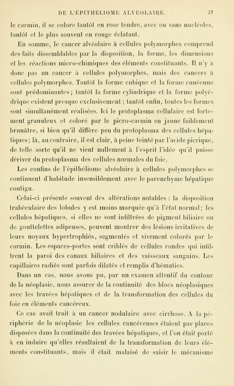 le carmin, il se colore laiilùl en rose tendre, avec ou sans nucléoles, lanlôi cl le plus souvent en rouge éclatant. En somme, le cancer alvéolaire à cellules polymorphes comprend des faits dissemblai)les par la disposition, la forme, les dimensions et les réactions micro-chimiques des éléments constituants. Il n'y a donc pas un cancer à cellules polymorphes, mais des cancers à cellules polymorphes. Tantôt la forme cubique et la forme cunéenne sont prédominantes; tantôt la forme cylindrique et la forme polyé- drique existent presque exclusivement ; tantôt enfin, toutes les formes sont simultanément réalisées. Ici le proloplasma cellulaire est forte- ment granuleux et coloré par le picro-caimin en jaune faiblement brunâtre, si bien qu'il diffère peu du proloplasma des cellules hépa,- liques; là, au contraire, il est clair, à peine teinté par l'acide picrique, de telle sorte qu'il ne vient nullemenl à l'esprit l'idée qu'il puisse dériver du protoplasma des cellules normales du foie. Les confins de l'épithéliome alvéolaire à cellules polymorphes se continuent d'habitude insensiblement avec le parenchyme hépatique contigu. Celui-ci présente souvent des altérations notables : la disposition Irabéculaire des lobules y est moins marquée qu'à l'état normal; les cellules hépatiques, si elles ne sont infiltrées de pigment biliaire ou de gouttelettes adipeuses, peuvent montrer des lésions irritatives de leurs noyaux hypertrophiés, segmentés et vivement colorés par le carmin. Les espaces-portes sont criblés de cellules rondes qui infil- trent la paroi des canaux biliaires et des vaisseaux sanguins. Les capillaires radiés sont parfois dilatés et remplis d'hématies. Dans un cas, nous avons pu, par un examen attentif du contour de la néoplasie, nous assurer de la continuité des blocs néoplasiques avec les travées hépatiques et de la transformation des cellules du foie en éléments cancéreux. Ce cas avait trait à un cancer nodulaire avec cirrhose. A la pé- riphérie de la néoplasie les cellules cancéieuses étaient par places disposées dans la continuité des travées hépatiques, et l'on était porté à en induire qu'elles résultaient de la transformation de leurs élé- ments constituants, mais il était malaisé de saisir le mécanisme