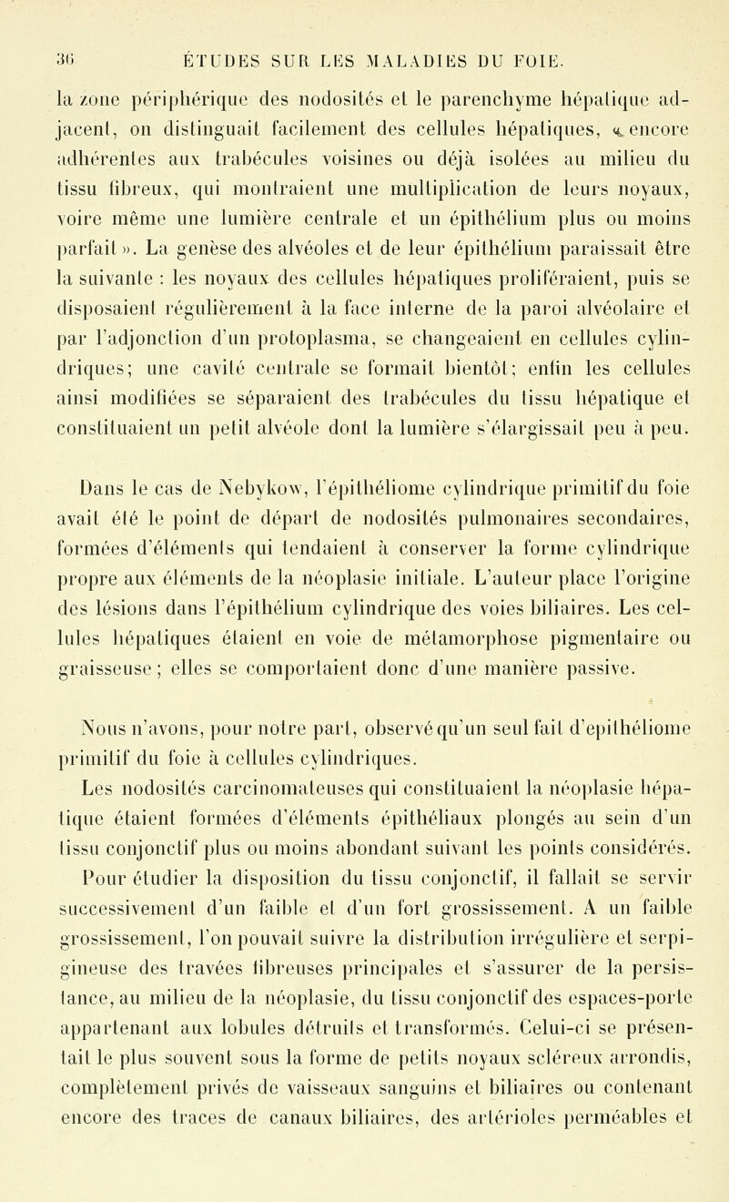 la zone périphérique des nodosités et le parenchyme hépaliqiie ad- jacent, on distinguait facilement des cellules hépatiques, <4 encore adliérentes aux trabécules voisines ou déjà isolées au milieu du tissu fdjreux, qui montraient une multiplication de leurs noyaux, voire même une lumière centrale et un épithélium plus ou moins parfait». La genèse des alvéoles et de leur épithélium paraissait être la suivanle : les noyaux des cellules hépatiques proliféraient, puis se disposaient régulièrement à la face interne de la paroi alvéolaire et par l'adjonction d'un protoplasma, se changeaient en cellules cylin- driques; une cavité centrale se formait bientôt; enfin les cellules ainsi modifiées se séparaient des trahécules du tissu hépatique et constituaient un petit alvéole dont la lumière s'élargissait peu à peu. Dans le cas de Nebykow, Tépithéliome cylindrique primitif du foie avait élé le point de départ de nodosités pulmonaires secondaires, formées d'éléments qui tendaient à conserver la forme cylindrique propre aux éléments de la néoplasie initiale. L'auteur place l'origine des lésions dans l'épithélium cylindrique des voies biliaires. Les cel- lules hépatiques étaient en voie de métamorphose pigmentaire ou graisseuse; elles se comportaient donc d'une manière passive. Nous n'avons, pour notre part, observé qu'un seul fait d'epithéliome primitif du foie à cellules cylindriques. Les nodosités carcinomateuses qui constituaient la néoplasie hépa- tique étaient formées d'éléments épithéliaux plongés au sein d'un tissu conjonctif plus ou moins abondant suivant les points considérés. Pour étudier la disposition du tissu conjonctif, il fallait se servir successivement d'un faible el d'un fort grossissement. A un faible grossissement, l'on pouvait suivre la distribution irrégulière et serpi- gineuse des travées fibreuses principales et s'assurer de la persis- tance, au milieu de la néoplasie, du tissu conjonctif des espaces-porte appartenant aux lobules détruits et transformés. Celui-ci se présen- tait le plus souvent sous la forme de petits noyaux scléreux arrondis, complètement privés de vaisseaux sanguins et biliaires ou contenant encore des traces de canaux biliaires, des arlérioles perméables et
