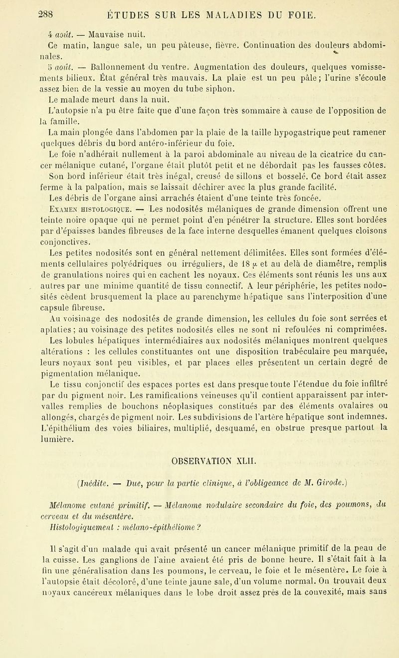 4 aoilt. — Mauvaise nuit. Ce malin, langue sale, un peu pâteuse, lièvre. Continuation des douleurs abdomi- nales. 5 août. — Ballonnement du ventre. Augmentation des douleurs, quelques vomisse- ments bilieux. État général très mauvais. La plaie est un peu pâle; l'urine s'écoule assez bien de la vessie au moyen du tube siphon. Le malade meurt dans la nuit. L'autopsie n'a pu être faite que d'une façon très sommaire à cause de l'opposition de la famille. La main plongée dans l'abdomen par la plaie de la taille bjpogastriquepeut ramener quelques débris du bord antéro-inférieur du foie. Le foie n'adhérait nullement à la paroi abdominale au niveau de la cicatrice du can- cer mélanique cutané, l'organe était plutôt petit et ne débordait pas les fausses côtes. Son bord inférieur était très inégal, creusé de sillons et bosselé. Ce bord était assez ferme à la palpation, mais se laissait déchirer avec la plus grande facilité. Les débris de l'organe ainsi arrachés étaient d'une teinte très foncée. Examen histologique. — Les nodosités mélaniques de grande dimension offrent une teinte noire opaque qui ne permet point d'en pénétrer la structure. Elles sont bordées par d'épaisses bandes fibreuses delà face interne desquelles émanent quelques cloisons conjonctives. Les petites nodosités sont en général nettement délimitées. Elles sont formées d'élé- ments cellulaires polyédriques ou irréguliers, de 18 p. et au delà de diamètre, remplis de granulations noires qui en cachent les noyaux. Ces éléments sont réunis les uns aux autres par une minime quantité de tissu connectif. A leur périphérie, les petites nodo- sités cèdent brusquement la place au parenchyme hépatique sans l'interposition d'une capsule fibreuse. Au voisinage des nodosités de grande dimension, les cellules du foie sont serrées et aplaties ; au voisinage des petites nodosités elles ne sont ni refoulées ni comprimées. Les lobules hépatiques intermédiaires aux nodosités mélaniques montrent quelques altérations : les cellules constituantes ont une disposition Irabéculaire peu marquée, leurs noyaux sont peu visibles, et par places elles présentent un certain degré de pigmentation mélanique. Le tissu conjonctif des espaces portes est dans presque toute l'étendue du foie infiltré par du pigment noir. Les ramifications veineuses qu'il contient apparaissent par inter- valles remplies de bouchons néoplasiques constitués par des éléments ovalaires ou allongés, chargés de pigment noir. Les subdivisions de l'artère hépatique sont indemnes. L'épithélium des voies biliaires, multiplié, desquamé, en obstrue presque partout la lumière. OBSERVATIOxN XLII. {Inédite. — Due, pour la partie clinique^ à l'obligeance de M. Girode.) Mélanome cutané primitif. — Mélanome nodulaire secondaire du foie, des poumons, du cerveau et du mésentère. Histologiquemeiit : mélano-épithéliome ? Il s'agit d'un malade qui avait présenté un cancer mélanique primitif de la peau de la cuisse. Les ganglions de l'aine avaient été pris de bonne heure. Il s'était fait à la fin une généralisation dans les poumons, le cerveau, le foie et le mésentère. Le foie à l'autopsie était décoloré, d'une teinte jaune sale, d'un volume normal. On trouvait deux noyaux cancéreux mélaniques dans le lobe droit assez près de la convexité, mais sans