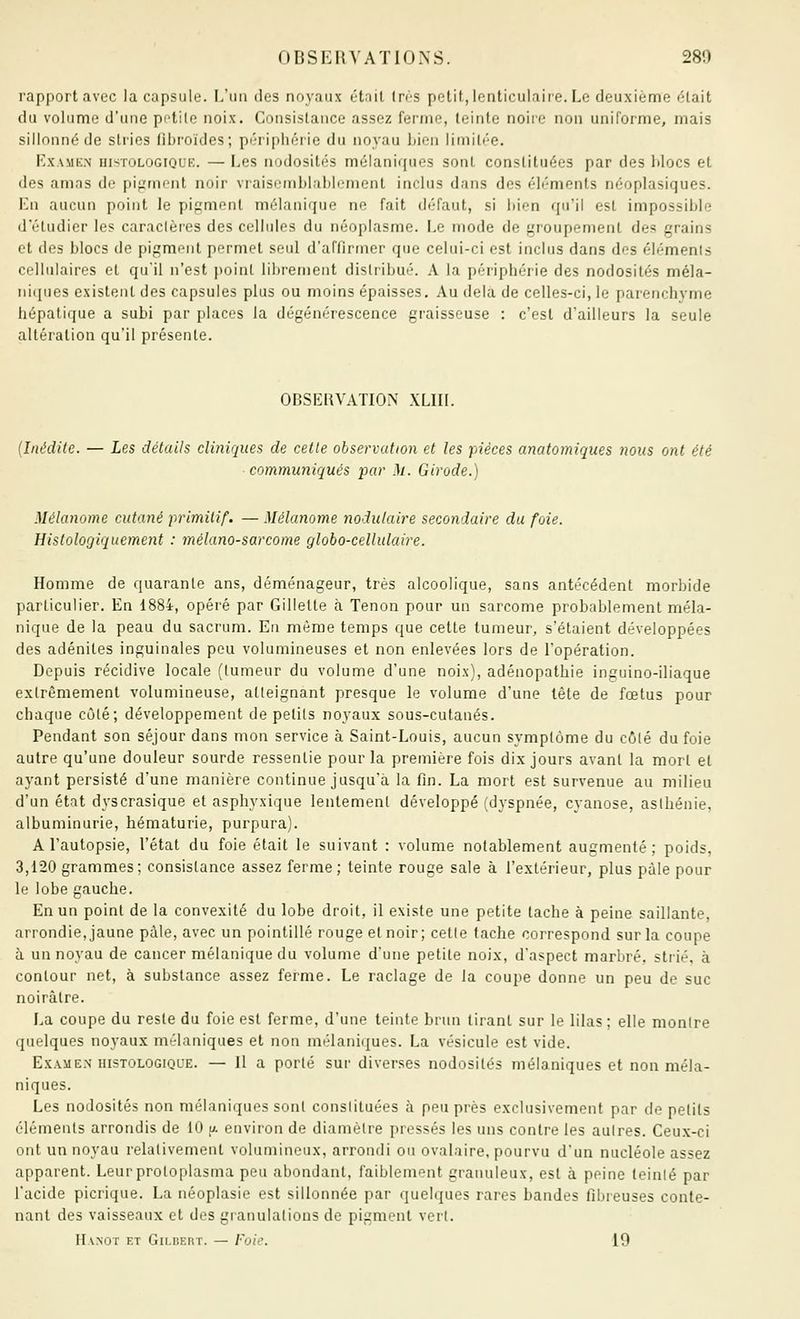 rapport avec la capsule, \.\in des noyaux était In-s petit, lenticulaire. Le deuxième élait du volume d'une pi'tilc noix. Consi.slance assez fernie, teinte noire non uniforme, mais sillonné de stries llhi'oïdes; périphérie du noyau bien limitée. KxAMEN HisTOLOGiQUE. — Les nodosités mélaniques sont constituées par des blocs et des amas de pigment noir vraisemblablement inclus dans des éléments néoplasiques. En aucun point le pigment mélanique ne fait défaut, si bien qu'il est impossible d'étudier les caraclères des cellulos du néoplasme. Le mode de groupement des grains et (les blocs de pigment permet seul d'affirmer que celui-ci est inclus dans des éléments cellulaires et qu'il n'est point librement distribué. A la périphérie des nodosités méla- iiicpies existent des capsules plus ou moins épaisses. Au delà de celles-ci, le parenchyme hépatique a subi par places la dégénérescence graisseuse : c'est d'ailleurs la seule altération qu'il présente. OBSERVATION XLIIl. (Inédite. — Les détails cliniques de cette observation et les pièces anatomiques 7ious ont été communiqués par M. Girode.) Mélanome cutané primitif. — Mélanome nodulaire secondaire du foie. HistoloQiquement : mélano-sarcome globo-celhdaire. Homme de quarante ans, déménageur, très alcoolique, sans antécédent morbide particulier. En 1884, opéré par Gillette à Tenon pour un sarcome probablement méla- nique de la peau du sacrum. En môme temps que cette tumeur, s'étaient développées des adénites inguinales peu volumineuses et non enlevées lors de l'opération. Depuis récidive locale (tumeur du volume d'une noix), adénopathie inguino-iliaque extrêmement volumineuse, atteignant presque le volume d'une tète de fœtus pour chaque côté; développement de petits noyaux sous-cutanés. Pendant son séjour dans mon service à Saint-Louis, aucun symptôme du côté du foie autre qu'une douleur sourde ressentie pour la première fois dix jours avant la mort et ayant persisté d'une manière continue jusqu'à la fin. La mort est survenue au milieu d'un état dyscrasique et asphyxique lentement développé (dyspnée, cyanose, asthénie, albuminurie, hématurie, purpura). A l'autopsie, l'état du foie était le suivant : volume notablement augmenté; poids, 3,120 grammes ; consistance assez ferme ; teinte rouge sale à l'extérieur, plus paie pour le lobe gauche. En un point de la convexité du lobe droit, il existe une petite tache à peine saillante, arrondie, jaune pâle, avec un pointillé rouge et noir; cette tache correspond sur la coupe à un noyau de cancer mélanique du volume d'une petite noix, d'aspect marbré, strié, à contour net, à substance assez ferme. Le raclage de la coupe donne un peu de suc noirâtre. La coupe du reste du foie est ferme, d'une teinte brun tirant sur le lilas; elle montre (juelques noyaux mélaniques et non mélaniques. La vésicule est vide. Examen-HISTOLOGIQUE. — Il a porté sur diverses nodosités mélaniques et non méla- niques. Les nodosités non mélaniques sont constituées à peu près exclusivement par de petits éléments arrondis de 10 y. environ de diamètre pressés les uns contre les autres. Ceux-ci ont un noyau relativement volumineux, arrondi ou ovalaire, pourvu d'un nucléole assez apparent. Leur protoplasma peu abondant, faiblement granuleux, est à peine teinté par l'acide picrique. La néoplasie est sillonnée par quelques rares bandes fibreuses conte- nant des vaisseaux et des granulations de pigment vert. ri.VNOT ET GiLDERT. — FoiC. 19