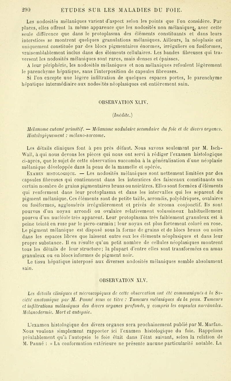 Les nodosités mélaniques varient d'aspect selon les points que Ton considère. Par places, elles offrent la même apparence que les nodosités non mélanique^ avec cette seule différence que dans le protoplasma des éléments constituants et dans leurs interstices se montrent quelques granulations mélaniques. Ailleurs, la néoplasie est uniquement constituée par des blocs pigmentaires énormes, irréguliers ou fusiformes, vraisemblablement inclus dans des éléments cellulaires. Les bandes fibreuses qui tra- versent les nodosités mélaniques sont rares, mais denses et épaisses. A leur périphérie, les nodosités mélaniques et non mélaniques refoulent légèrement le parenchyme hépatique, sans l'interposition de capsules fibreuses. Si l'on excepte une légère infiltration de quelques espaces portes, le parenchyme hépatique intermédiaire aux nodosités néoplasiques est entièrement sain. OBSERVATION XLIV. {Inédite.) Mélanome cutané primitif. — Mélanome nodulaire secondaire du foie et de divers organes. Histologiquement : mclano-sarcorne. Les détails cliniques font à peu près défaut. Nous savons seulement par M. Isch- Wall, à qui nous devons les pièces qui nous ont servi à rédiger l'examen histologique ci-après, que le sujet de cette observation succomba à la généralisation d'une néoplasie mélanique développée dans la peau de la mamelle et opérée. Examen histologiqqe. — Les nodosités mélaniques sont nettement limitées par des capsules fibreuses qui contiennent dans les interstices des faisceaux constituants un certain nombre de grains pigmentaires bruns ou noirâtres. Elles sont formées d'éléments qui renferment dans leur protoplasma et dans les intervalles qui les séparent du pigment mélanique. Ces éléments sont de petite taille, arrondis, polyédriques, ovalaires ou fusiformes, agglomérés irrégulièrement et privés de sfroma conjonctif. Ils sont pourvus d'un noyau arrondi ou ovalaire relativement volumineux, habituellement pourvu d'un nucléole très apparent. Leur protoplasma très faiblement granuleux est à peine teinlé en rose par le picro-carmin ; leur noyau est plus fortement coloré en rose. Le pigment mélanique est disposé sous la forme de grains et de blocs bruns ou noirs dans les espaces libres que laissent entre eux les éléments néoplasiques et dans leur propre substance. Il en résulte qu'un petit nombre de cellules néoplasiques montrent tous les détails de leur structure; la plupart d'entre elles sont transformées en amas granuleux ou en blocs informes de pigment noir. Le tissu hépatique interposé aux diverses nodosités mélaniques semble absolument sain. OBSERVATION XLV. Les détails cliniques et 7iécroscopiques de cette observation ont été communiqués à la So- ciété anatomique par M. Panne sous ce titre : Tumeurs mélaniques de la peau. Tumeurs et infiltrations mélaniques des divers organes profonds, y compris les capsules surrénales. Mélanodermie. Mort et autopsie. L'examen histologique des divers organes sera prochainement publié par M. Marfan. Nous voulons simplement rapporter ici l'examen histologique du foie. Rappelons préalablement qu'à l'autopsie le foie était dans l'état suivant, selon la relation de M. Panne : « La conformation extérieure ne présente aucune particularité notable. La