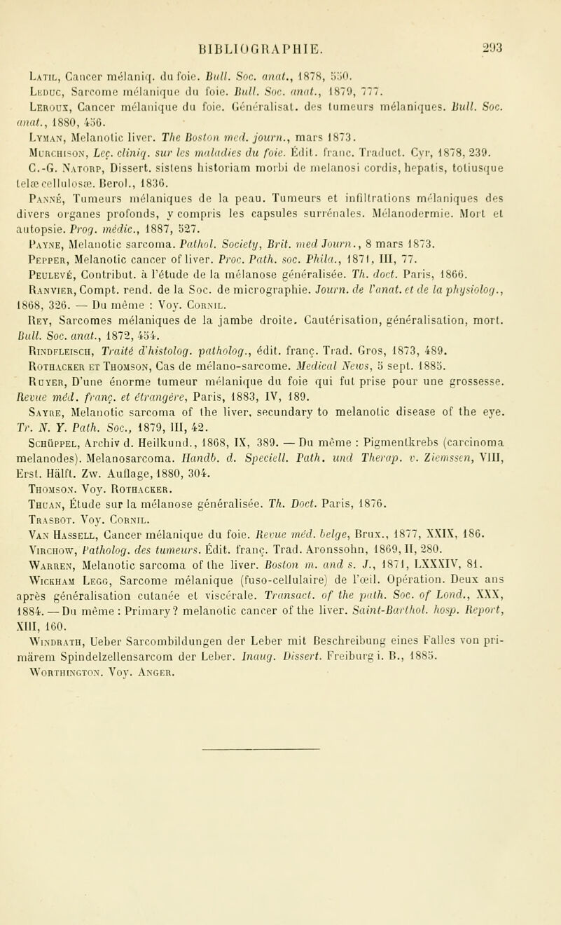 Latil, Cancer mélaniq. du foie. Bull. Soc. anal., 1878, ^ijO. Lkduc, Sarcome mélanique du foie. Bull. Soc. anat., 1879, 777. Leroux, Cancer ini'laiiii|iie du foip. néiirralisat. dos tumeurs mélaniques. Bull. Soc. anat., 1880, 4jG. Lyman, Melaiîolic livcr. The Boston mal. journ., mars 1873. MuncHiso.N, Leç. cliniq. sur les maladies du foie. Édit. franc. Traduct. Cyr, 1878, 239. C.-G. N.\TORP, Dissert, sislens historiam morbi de melanosi cordis, hepatis, totiusque lelœcollaloscc. Berol., 1836. Pa.NjNÉ, Tumeurs mélaniques de la peau. Tumeurs et intilli'ations mi'lniiiques des divers oi'ganes profonds, y compris les capsules surrénales. Mélanodermie. Mort et autopsie. Prog. médic., 1887, 527. Payne, Melanotic sarcoma. Pathol. Society, Brit. med Journ., 8 mars 1873. Pepper, Melanotic cancer of liver. Proc. Path. soc. Phila., 1871, III, 77. Peulevé, Contribut. à l'étude de la mélanose généralisée. Th. doct. Paris, 1866. Ranvier, Compt. rend, de la Soc. de micrographie. Journ. de Vanat. et de la physiolog., 1868, 326. — Du même : Voy. Corml. Rey, Sarcomes mélaniques de la jambe droite. Cautérisation, généralisation, mort. Bull. Soc. anat., 1872, 4o4. RiNDFLEiscH, Traité d'histolog. patholog., édit. franc. Trad. Gros, 1873, 489. Rothacker et Thomson, Cas de mélano-sarcome. Médical News, b sept. 1883. RuYER, D'une énorme tumeur ïiiélanique du foie qui fut prise pour une grossesse. Revue méd. franc, et étrangère, Paris, 1883, IV, 189. Sayre, Melanotic sarcoma of the liver, secundary to melanotic disease of the eye. Tr. N. Y. Path. Soc, 1879, III, 42. Schuppel, Archiv d. Heilkund., 1868, IX, 389. —Du même : Pigmentkrebs (carcinoma melanodes). Melanosarcoma. Ilandb. d. Speciell. Path. und Therap. v. Ziemssen, VJII, Erst. Hâlft. Zw. Auflage, 1880, 304. Thomson. Voy. Rothacker. Thl'an, Étude sur la mélanose généralisée. Th. Doct. Paris, 1876. Trasbot. Voy. Cornil. Van Hassell, Cancer mélanique du foie. Revue méd. belge, Brux., 1877, XXIX, 186. Ymcnov^, Patholog. des tumeurs. Édit. franc. Trad. Aronssohn, 1869,11, 280. Warren, Melanotic sarcoma of the liver. Boston m. and s. J., 1871, LXXXIV, 81. WiCKHAM Legg, Sarcome mélanique (fuso-cellulaire) de l'œil. Opération. Deux ans après généralisation cutanée et viscérale. Transact. of the path. Soc. of Lond., XXX, 1884. — Du même : Primary? melanotic cancer of the liver. Saint-Barthol. /iosp. Report, XIII, 100. WiNDRATH, Ueber Sarcombildungen der Leber mit Beschreibung eines FalJes von pri- mârem Spindelzellensarcom der Leber. Inaug. Dissert. Fi'eibuigi. B., 188o. WORTHINGTON. Voy. ÂNGER.