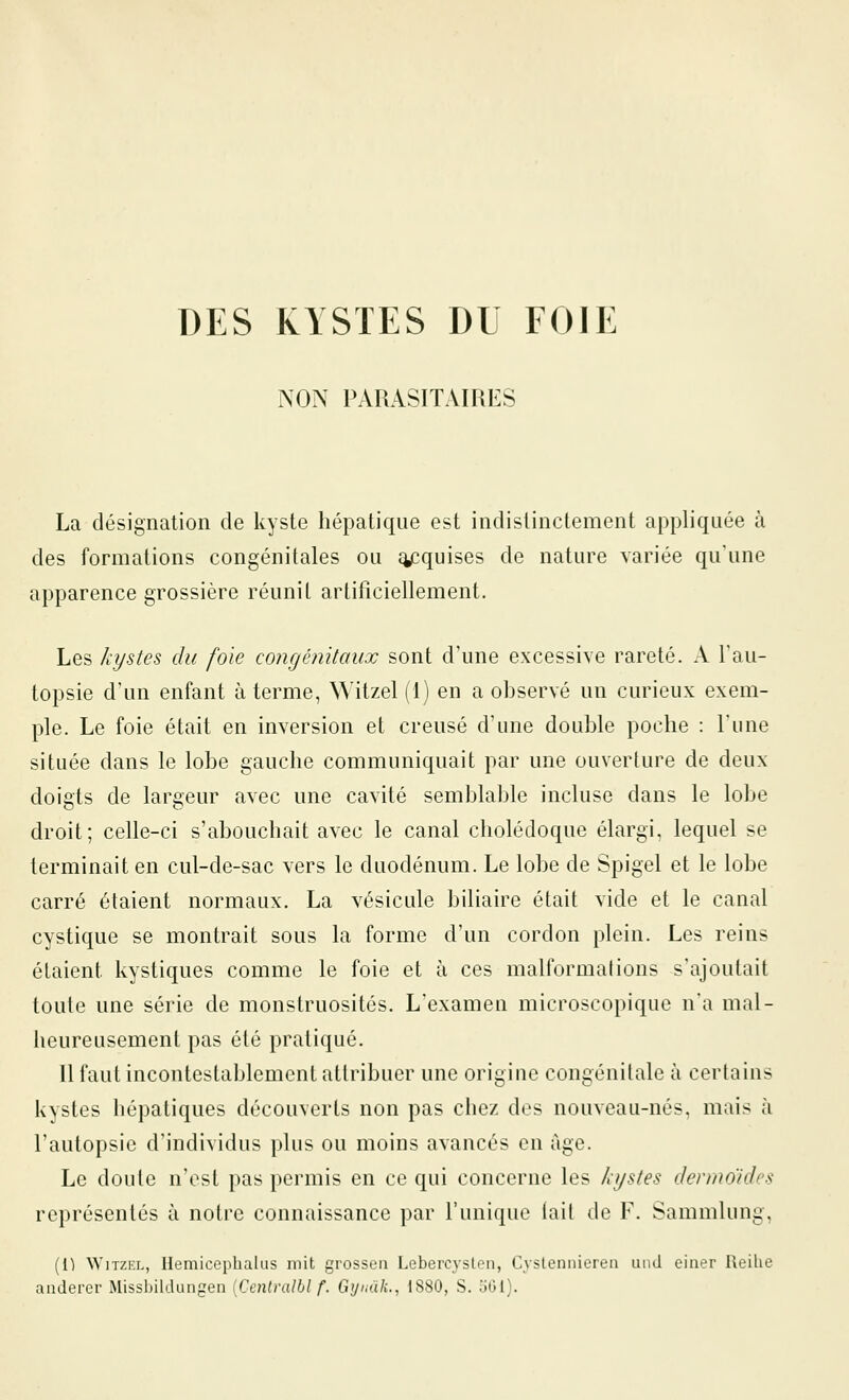 DES KYSTES DU FOIE NON PARASITAIRES La désignation de kyste hépatique est indistinctement appliquée à des formations congénitales ou ^quises de nature variée qu'une apparence grossière réuni l artificiellement. Les kystes du foie congénitaux sont d'une excessive rareté. A l'au- topsie d'un enfant à terme, Witzel (1) en a observé un curieux exem- ple. Le foie était en inversion et creusé d'une double poche : l'une située dans le lobe gauche communiquait par une ouverture de deux doigts de largeur avec une cavité semblable incluse dans le lobe droit; celle-ci s'abouchait avec le canal cholédoque élargi, lequel se terminait en cul-de-sac vers le duodénum. Le lobe de Spigel et le lobe carré étaient normaux. La vésicule biliaire était vide et le canal cystique se montrait sous la forme d'un cordon plein. Les reins étaient kystiques comme le foie et à ces malformations s'ajoutait toute une série de monstruosités. L'examen microscopique na mal- heureusement pas été pratiqué. Il faut incontestablement attribuer une origine congénitale à certains kystes hépatiques découverts non pas chez des nouveau-nés, mais à l'autopsie d'individus plus ou moins avancés en âge. Le doute n'est pas permis en ce qui concerne les kystes dermo'ides représentés à notre connaissance par l'unique lait de F. Sammlung, (1^ WiTZFx, Hemicephalus mit grosseii Lebercyslen, Cyslennierea and ciner Reihe anderer Missbildungen [Centralbl f. Gynak., 1880, S. 361).