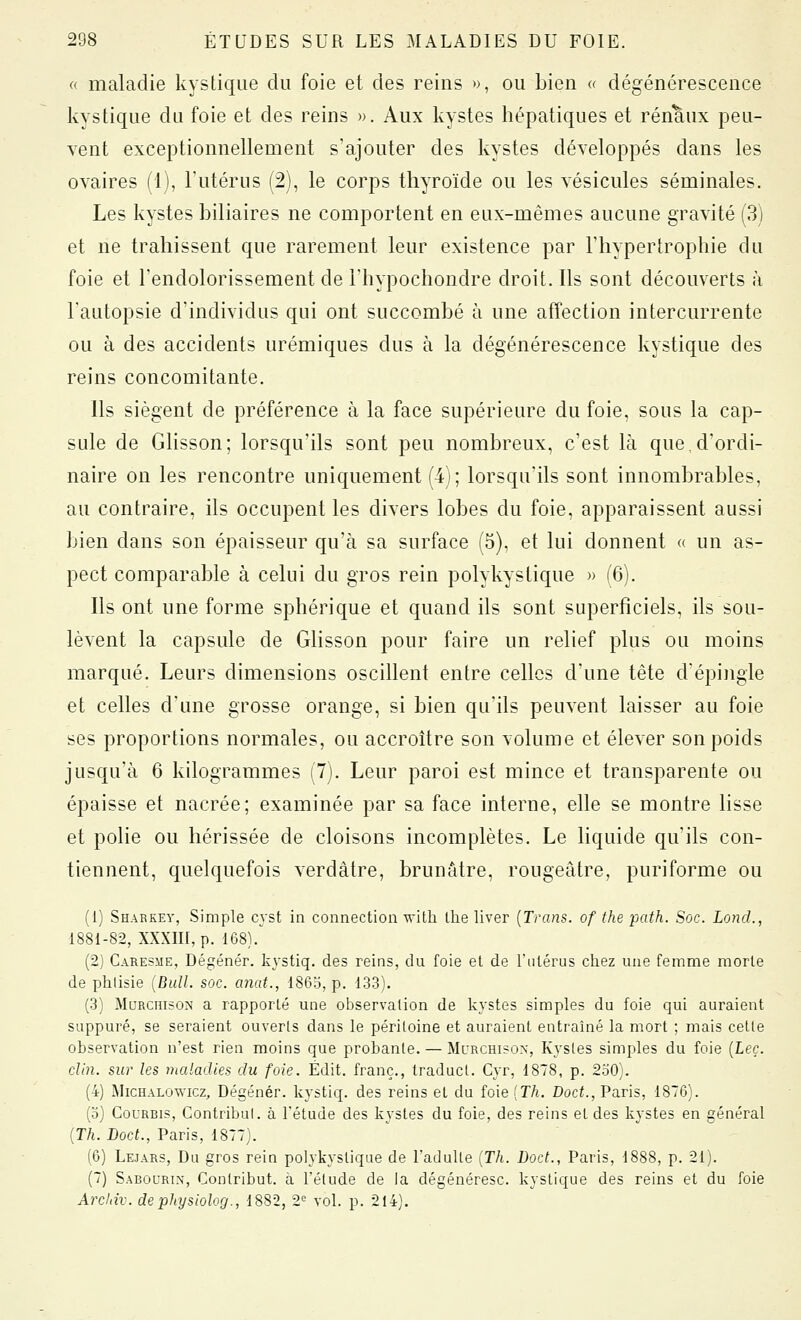 « maladie kystique du foie et des reins », ou bien « dégénérescence kystique du foie et des reins ». Aux kystes hépatiques et rénaux peu- vent exceptionnellement s'ajouter des kystes développés dans les ovaires (1), l'utérus (2), le corps thyroïde ou les vésicules séminales. Les kystes biliaires ne comportent en eux-mêmes aucune gravité (3) et ne trahissent que rarement leur existence par l'hypertrophie du foie et l'endolorissement de l'hypochondre droit. Ils sont découverts à l'autopsie d'individus qui ont succombé à une affection intercurrente ou à des accidents urémiques dus à la dégénérescence kystique des reins concomitante. Ils siègent de préférence à la face supérieure du foie, sous la cap- sule de Ghsson; lorsqu'ils sont peu nombreux, c'est là que,d'ordi- naire on les rencontre uniquement (4); lorsqu'ils sont innombrables, au contraire, ils occupent les divers lobes du foie, apparaissent aussi bien dans son épaisseur qu'à sa surface (5), et lui donnent « un as- pect comparable à celui du gros rein polykystique » (6). Ils ont une forme sphérique et quand ils sont superficiels, ils sou- lèvent la capsule de Glisson pour faire un relief plus ou moins marqué. Leurs dimensions oscillent entre celles d'une tête dépingle et celles d'une grosse orange, si bien qu'ils peuvent laisser au foie ses proportions normales, ou accroître son volume et élever son poids jusqu'à 6 kilogrammes (7). Leur paroi est mince et transparente ou épaisse et nacrée; examinée par sa face interne, elle se montre lisse et polie ou hérissée de cloisons incomplètes. Le liquide qu'ils con- tiennent, quelquefois verdâtre, brunâtre, rougeâtre, puriforme ou (1) Shabkey, Simple cyst in connection wlili llie liver [Trans. of the path. Soc. Lond., 1881-82, XXXin, p. 168).^ (2) Caresme, Dégénér. kystiq. des reins, du foie et de l'utérus chez une femme morte de phlisie {Bull. soc. anat., 186o, p. 133). (3) MaRcni50>î a rapporté une observation de kystes simples du foie qui auraient suppuré, se seraient ouverts dans le péritoine et auraient entraîné la mort ; mais cette observation n'est rien moins que probante. — Murchisox, Kystes simples du foie {Leç. clin, sur les maladies du foie. Édit. franc., traducl. Cyr, 1878, p. 250). (4) MicHALOwicz, Dégénér. kystiq. des reins et du foie (TA. Docf., Paris, 1876). (o) Gourbis, Contribul. à l'étude des kystes du foie, des reins et des kystes en général {Th. Doct., Paris, 1877). (6) Lejars, Du gros rein polykystique de l'adulte {Th. Doct., Paris, 1888, p. 21). (7) Sabourin, Contribut. à l'élude de la dégénéresc. kystique des reins et du foie Arcliiv. dephysiolog., 1882, 2^ vol. p. 214).