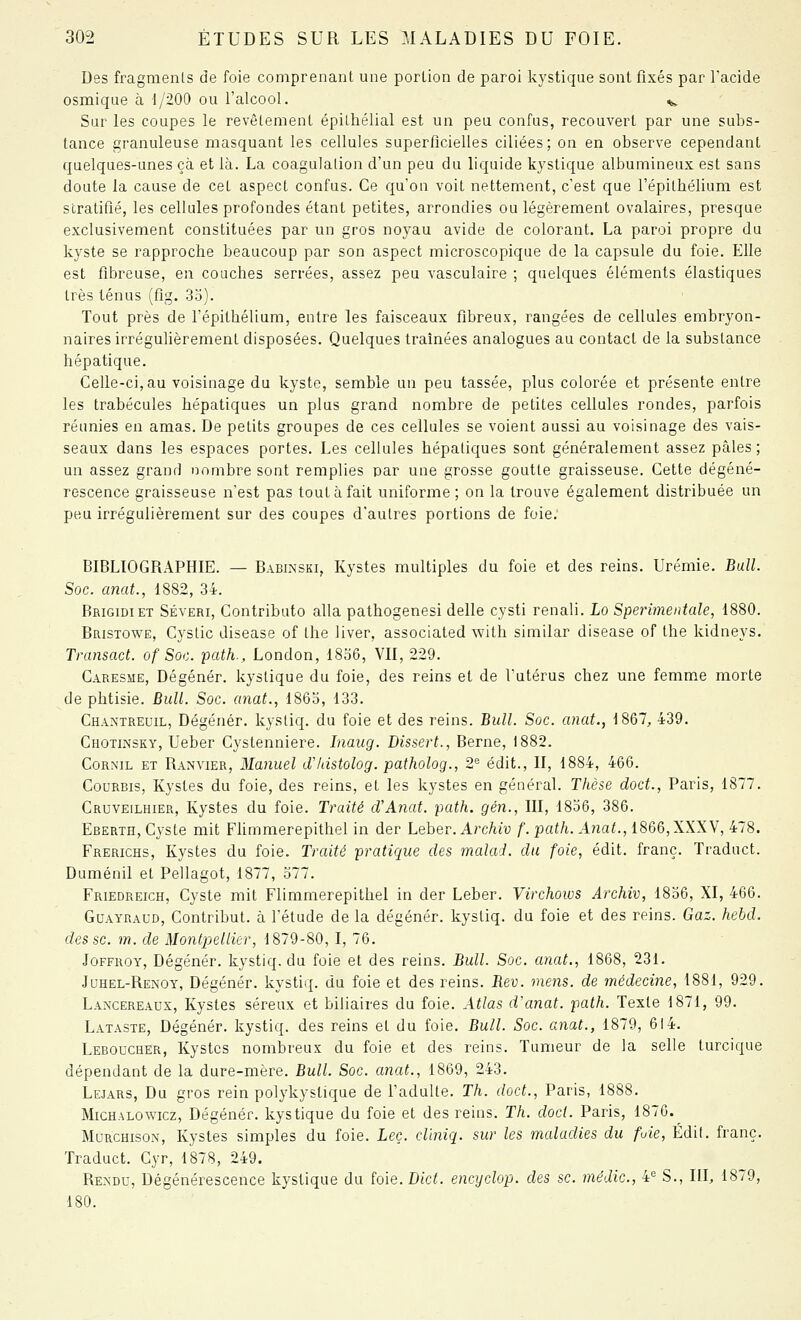 Des fragments de foie comprenant une portion de paroi Ivystique sont fixés par Facide osmique à 1/200 ou l'alcool. ^ Sur les coupes le revêtement épithélial est un peu confus, recouvert par une subs- tance granuleuse masquant les cellules superficielles ciliées; on en observe cependant quelques-unes çà et là. La coagulation d'un peu du liquide kystique albumineux est sans doute la cause de cet aspect confus. Ce qu'on voit nettement, c'est que l'épithélium est stratifié, les cellules profondes étant petites, arrondies ou légèrement ovalaires, presque exclusivement constituées par un gros noyau avide de colorant. La paroi propre du kyste se rapproche beaucoup par son aspect microscopique de la capsule du foie. Elle est fibreuse, en couches serrées, assez peu vasculaire ; quelques éléments élastiques très ténus (fîg. 3o). Tout près de l'épithélium, entre les faisceaux fibreux, rangées de cellules embryon- naires irrégulièrement disposées. Quelques traînées analogues au contact de la substance hépatique. Celle-ci, au voisinage du kyste, semble un peu tassée, plus colorée et présente entre les trabécules hépatiques un plus grand nombre de petites cellules rondes, parfois réunies en amas. De petits groupes de ces cellules se voient aussi au voisinage des vais- seaux dans les espaces portes. Les cellules hépatiques sont généralement assez pâles; un assez grand nombre sont remplies par une grosse goutte graisseuse. Cette dégéné- rescence graisseuse n'est pas tout à fait uniforme; on la trouve également distribuée un peu irrégulièrement sur des coupes d'autres portions de foie. BIBLIOGRAPHIE. — Babinski, Kystes multiples du foie et des reins. Urémie, Bull. Soc. anat., 1882, 34. Brigidiet Séveri, Contributo alla pathogenesi délie cysti renali. Lo Sperimentale, 1880. Bristowe, Cystic disease of Ihe liver, associated with similar disease of Ihe kidneys. Transact. of Soc. path., London, 1856, VII, 229. Caresme, Dégénér. kystique du foie, des reins et de l'utérus chez une femme morte de phtisie. BuU. Soc. anat., 1863, 133. Chantreuil, Dégénér. kystiq. du foie et des reins. Bull. Soc. anat., 1867, 439. Chotinsky, Ueber Cystenniere. Inaug. Dissert., Berne, 1882. CoRMiL ET Ranvier, Manucl d'/dstolog. patholog., 2'= édit., II, 1884, 466. Gourbis, Kystes du foie, des reins, et les kystes en général. Thèse doct., Paris, 1877. Cruveilhier, Kystes du foie. Traité d'Anat. path. gén., III, 1836, 386. Eberth, Cyste mit FUmmerepithel in der Leher. Archiv f. path. A7iat., 1866, XXXV, 478. Frerichs, Kystes du foie. Traité pratique des malad. du foie, édit. franc. Traduct. Duménil et Pellagot, 1877, 377. Friedreich, Cyste mit Flimmerepithel in der Leber. Virchoivs Archiv, 1836, XI, 466. Guayraud, Gontribut. à l'étude de la dégénér. kystiq. du foie et des reins. Gaz. hehd. des se. m. de Montpellier, 1879-80, I, 76. JoFFROY, Dégénér. kystiq. du foie et des reins. Bull. Soc. anat., 1868, 231. Juhel-Renoy, Dégénér. kystiq. du foie et des reins. Rev. mens, de médecine, 1881, 929. Lancereaux, Kystes séreux et biliaires du foie. Atlas d'anat. path. Texte 1871, 99. Lataste, Dégénér. kystiq. des reins et du foie, Bull. Soc. anat., 1879, 614. Leboucher, Kystes nombreux du foie et des reins. Tumeur de la selle turcique dépendant de la dure-mère. Bull. Soc. anat., 1869, 243. Lejars, Du gros rein polykystique de l'adulte. Th. doct., Paris, 1888. MiCHALOWicz, Dégénér. kystique du foie et des reins. Th. clocl. Paris, 1876. MuRCHisoN, Kystes simples du foie. Leç. cliniq. sur les maladies du fuie, Édil. franc. Traduct. Cyr, 1878, 249. Rendu, Dégénérescence kystique du foie. Dict. encyclop. des se. médic, i S., IR, 1879, 180.