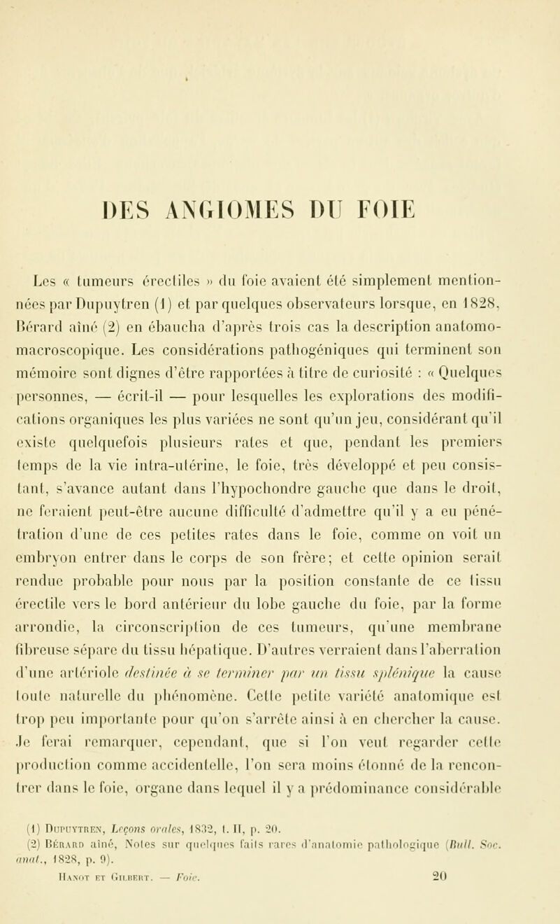 DES ANGIOMES DU FOIE Les « Uimciirs ércclilcs » du l'oie avaient été simplement mention- nées par Diipuytren (j) et par quelques observateurs lorsque, en 1828, Rérard aîné (2) en ébaucha d'après trois cas la description anatomo- macroscopique. Les considérations pathogéniques qui terminent son mémoire sont dignes d'être rapportées à titre de curiosité : « Quelques personnes, — écrit-il — pour lesquelles les explorations des modifi- cations organiques les plus variées ne sont qu'un jeu, considérant qu'il existe quelquefois plusieurs rates et que, pendant les premiers temps de la vie intra-ulérine, le foie, très développé et peu consis- tant, s'avance autant dans l'hypocliondre gauche que dans le droit, ne feraient peut-être aucune difficulté d'admettre qu'il y a eu péné- tration d'une de ces petites rates dans le foie, comme on voit un embryon entrer dans le corps de son frère; et cette opinion serait rendue probable pour nous par la position constante de ce tissu érectile vers le bord antérieur du lobe gauche du foie, par la forme arrondie, la circonscription de ces tumeurs, qu'une membrane fibreuse sépare du tissu hépatique. D'autres verraient dans l'aberration d'une artériole destinée à se terminer par un tissu spUnique la cause loulo nnturelle du pliénomène. Celle petite variété anatomique est trop peu importante pour qu'on s'arrête ainsi à en chercher la cause, .h^ ferai remarquer, cependant, que si l'on veut regarder celle production comme accidentelle, l'on sera moins étonné delà rcncon- Irer dans le foie, organe dans lequel il y a prédominance considérable (i) DnPtiYTnEN, Leçons ornlcn, 1S32, f. Il, p. 20. (2) BÈnAnn aîné, Noies sur qiiolqiics fails rares il'nnalomio palliolngiqiic (/?«//. Soc. anal., 1828, p. fl). IIanot et CiiiiiKiiT. — Foie. 20