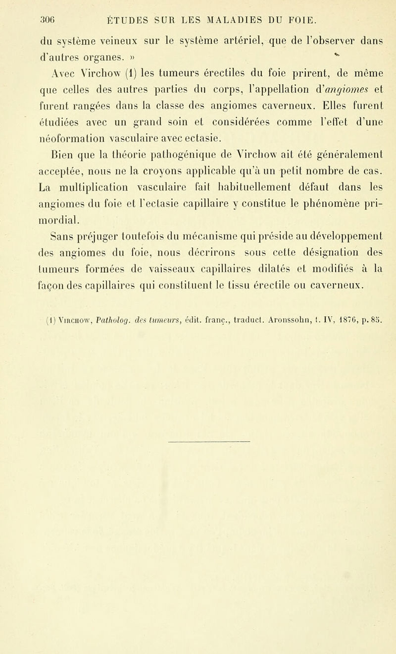 du système veineux sur le système artériel, que de l'observer dans d'autres organes. » *^ Avec Virchow (1) les tumeurs érectiles du foie prirent, de même que celles des autres parties du corps, l'appellation d'angiomes et furent rangées dans la classe des angiomes caverneux. Elles furent étudiées avec un grand soin et considérées comme l'effet d'une néoformation vasculaire avec ectasie. Bien que la théorie pathogénique de Yircbow ait été généralement acceptée, nous ne la croyons applicable qu'à un petit nombre de cas. La multiplication vasculaire fait habituellement défaut dans les angiomes du foie et Fectasie capillaire y constitue le phénomène pri- mordial. Sans préjuger toutefois du mécanisme qui préside au développement des angiomes du foie, nous décrirons sous cette désignation des tumeurs formées de vaisseaux capillaires dilatés et modifiés à la façon des capillaires qui constituent le tissu érectile ou caverneux. (1) VincHOW, Patholog. des tumeurs, édit. franc., traducl. Aronssohn, !. IV, 1876, p. 85.