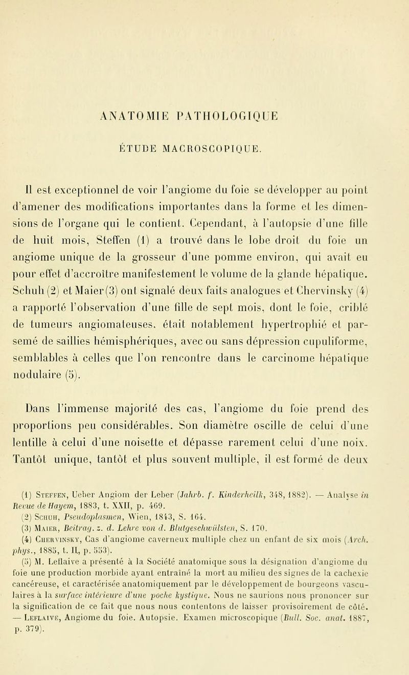 ANATOMIE PATIIOLOr.IQl R ÉTUDE MACROSCOPKJUE. Il est exceptionnel de voir l'angiome du foie se développer au point d'amener des modifications importantes dans la forme et les dimen- sions de l'organe qui le contient. Cependant, à l'autopsie d'une fille de huit mois, Stefîen (1) a trouvé dans le lobe droit du foie un angiome unique de la grosseur d'une pomme environ, qui avait eu pour effet d'accroître manifestement le volume de la glande hépatique. Schuli (2) et Maier(3) ont signalé deux faits analogues et Chervinsky (4) a rapporté l'observation d'une fille de sept mois, dont le foie, cril)lé de tumeurs angiomateuses, était notablement hypertrophié et par- semé de saillies hémisphériques, avec ou sans dépression cupuliforme, semblables à celles que l'on rencontre dans le carcinome hépatique nodulaire (5). Dans l'immense majorité des cas, l'angiome du foie prend des proportions peu considérables. Son diamètre oscille de celui dune lentille à celui d'une noisette et dépasse rarement celui d'une noix. Tantôt unique, tantôt et plus souvent multiple, il est formé de deux (1) STF.FrEN, Ueher Angiom (1er Leber {.hihrb. f. KindcrhcilJ;, 3t8, 1882). — Analyse in Ikcue dellayem, 1883, t. XXII, p. 4G9. (2) SciiuH, Pseudoplasmen, Wien, 18i3, S. 104. (3) Maikr, Beitrag.z. d. Lchre von d. BlutQeschwiilstvn, S. 170. (4) Ciir.RviNSKY, Cas iraiigioine caverneux mulliple chez un entaiil de si\ mois {Arclt. pittjs., 188j, l. Il, p. lilj'i). (j) M. Lellaive a présenté a la Société aMutoniiciiie sons la dcsigiialion d'anyiome dn foie une production morbide ayant entraîné la mort au milieu des signes de la cachexie cancéreuse, et caractérisée anatomiquemenl par le développement de bourgeons vascu- laires à la surface intérieure d'une poche kystique. Nous ne saurions nous prononcer sur la signification de ce fait que nous nous contentons de laisser pi'ovisoirement de côté. — Leflaivk, Angiome du foie. Autopsie. Kxanicn microscopique [Bull. Soc. anat, 1887, [K 379).