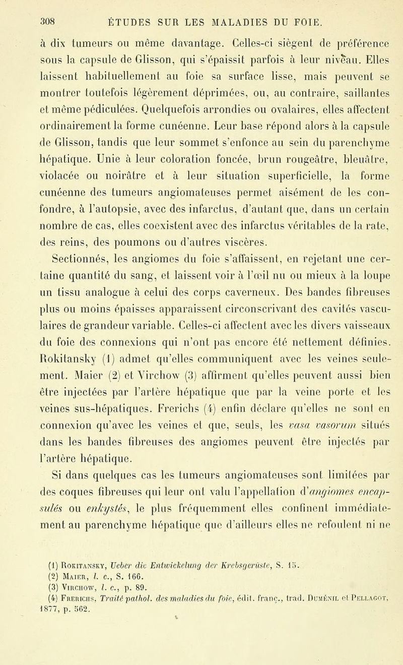 à dix tumeurs ou même davantage. Celles-ci siègent de préférence sous la capsule de Glisson, qui s'épaissit parfois à leur niveau. Elles laissent habituellement au foie sa surface lisse, mais peuvent se montrer toutefois légèrement déprimées, ou, au contraire, saillantes et mêmepédiculées. Quelquefois arrondies ou ovalaires, elles affectent ordinairement la forme cunéenne. Leur base répond alors à la capsule de Glisson, tandis que leur sommet s'enfonce au sein du parenchyme hépatique. Unie à leur coloration foncée, brun rougeâtre, bleuâtre, violacée ou noirâtre et à leur situation superficielle, la forme cunéenne des tumeurs angiomateuses permet aisément de les con- fondre, à l'autopsie, avec des infarctus, d'autant que, dans un certain nombre de cas, elles coexistent avec des infarctus véritables de la rate, des reins, des poumons ou d'autres viscères. Sectionnés, les angiomes du foie s'affaissent, en rejetant une cer- taine quantité du sang, et laissent voir à l'œil nu ou mieux à la loupe un tissu analogue à celui des corps caverneux. Des bandes fibreuses plus ou moins épaisses apparaissent circonscrivant des cavités vascu- laires de grandeur variable. Celles-ci affectent avec les divers vaisseaux du foie des connexions qui n'ont pas encore été nettement définies. Rokitansky (1) admet qu'elles communiquent avec les veines seule- ment. Maier (2) et Yirchow (3) affirment qu'elles peuvent aussi bien être injectées par l'artère hépatique que par la veine porte et les veines sus-hépatiques. Frerichs (4) enfin déclare qu'elles ne sont en connexion qu'avec les veines et que, seuls, les vasa vasorum situés dans les bandes fibreuses des angiomes peuvent être injectés par l'artère hépatique. Si dans quelques cas les tumeurs angiomateuses sont limitées par des coques fibreuses qui leur ont valu l'appellation à'angiomes encap- sulés ou enkystés, le plus fréquemment elles confinent immédiate- ment au parenchyme hépatique que d'ailleurs elles ne refoulent ni ne (1) Rokitansky, Ueber die Entioickelung der Krebsgerùste, S. lo. (2) Maier, /. c, S. 166. (3) Yirchow, l. c, p. 89. (4) Frerichs, Traité pathol. des maladies du foie, édil. franc., trac). Duménïl et Pellagot, 1877, p. 562.