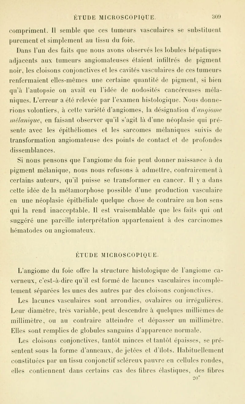 compriment. Il semble que ces tumeurs vasculaires se subsliluent purement et simplement au lissu du foie. Dans l'un des faits que nous avons observés les lobules hépatiques adjacents aux tumeurs angiomateuses étaient infiltrés de pigment noir, les cloisons conjonctives et les cavités vasculaires de ces tumeurs renfermaient elles-mêmes une certaine quantité de pigment, si bien qu'à l'autopsie on avait eu l'idée de nodosités cancéreuses méla- niques. L'erreur a été relevée par l'examen histologique. Nous donne- rions volontiers, à cette variété d'angiomes, la désignation d'anrjiome inélaniqiie.^ en faisant observer qu'il s'agit là d'une néoplasie qui pré- sente avec les épithéliomes et les sarcomes mélaniques suivis de transformation angiomateuse des points de contact et de profondes dissemblances. Si nous pensons que l'angiome du foie peut donner naissance à du pigment mélanique, nous nous refusons à admettre, contrairement à certains auteurs, qu'il puisse se transformer en cancer. Il y a dans cette idée de la métamorphose possible d'une production vasculaire en une néoplasie épitliéliale quelque chose de contraire au bon sens qui la rend inacceptable. Il est vraisemblable que les faits qui ont suggéré une pareille interprétation appartenaient à des carcinomes hématodes ou angiomateux. ÉTUDE MICROSCOPIQUE. L'angiome du foie offre la structure histologique de l'angiome ca- verneux, c'est-à-dire qu'il est formé de lacunes vasculaires incomplè- tement séparées les unes des autres par des cloisons conjonctives. Les lacunes vasculaires sont arrondies, ovalaires ou irrégulières. Leur diamètre, très variable, peut descendre à quelques millièmes de millimètre, ou au contraire atteindre et dépasser un millimètre. Elles sont remplies de globules sanguins d'apparence normale. Les cloisons conjonctives, tantôt minces et tanlùt épaisses, se pré- sentent sous la forme d'anneaux, de jetées et d'ilôts. Habituellement constituées par un tissu conjonctif scléreux pauvre en cellules rondes, elles contiennent dans certains cas des fibres élastiques, des fibres 20*