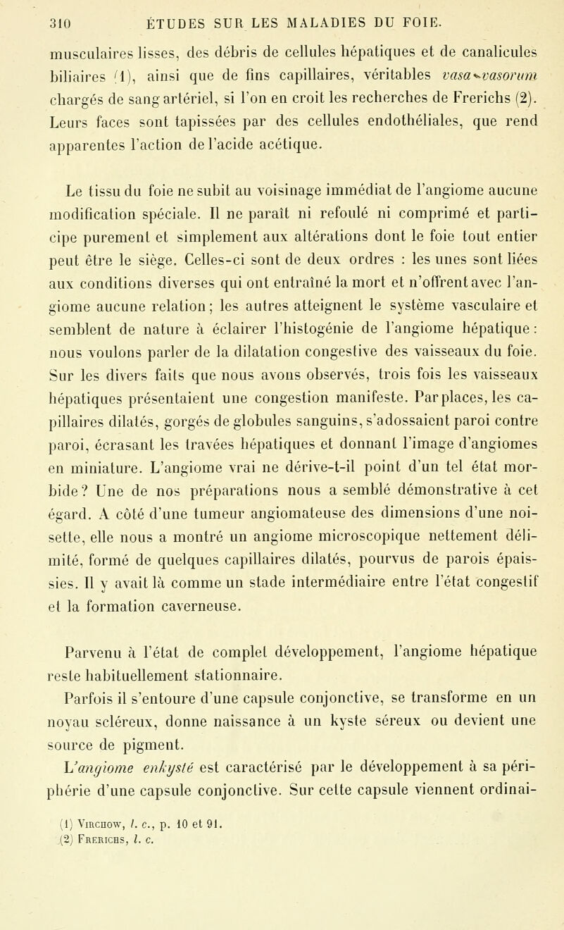 musculaires lisses, des débris de cellules hépatiques et de canalicules biliaires (1), ainsi que de fins capillaires, véritables vasa^^vasorum chargés de sang artériel, si l'on en croit les recherches de Frerichs (2). Leurs faces sont tapissées par des cellules endothéliales, que rend apparentes l'action de l'acide acétique. Le tissu du foie ne subit au voisinage immédiat de l'angiome aucune modification spéciale. Il ne paraît ni refoulé ni comprimé et parti- cipe purement et simplement aux altérations dont le foie tout entier peut être le siège. Celles-ci sont de deux ordres : les unes sont liées aux conditions diverses qui ont entraîné la mort et n'offrent avec l'an- giome aucune relation ; les autres atteignent le système vasculaire et semblent de nature à éclairer l'histogénie de l'angiome hépatique : nous voulons parler de la dilatation congestive des vaisseaux du foie. Sur les divers faits que nous avons observés, trois fois les vaisseaux hépatiques présentaient une congestion manifeste. Parplaces, les ca- pillaires dilatés, gorgés de globules sanguins, s'adossaient paroi contre paroi, écrasant les travées hépatiques et donnant l'image d'angiomes en miniature. L'angiome vrai ne dérive-t-il point d'un tel état mor- bide? Une de nos préparations nous a semblé démonstrative à cet égard. A côté d'une tumeur angiomateuse des dimensions d'une noi- sette, elle nous a montré un angiome microscopique nettement déli- mité, formé de quelques capillaires dilatés, pourvus de parois épais- sies. Il y avait là comme un stade intermédiaire entre l'état congeslif et la formation caverneuse. Parvenu à l'état de complet développement, l'angiome hépatique reste habituellement stationnaire. Parfois il s'entoure d'une capsule conjonctive, se transforme en un noyau scléreux, donne naissance à un kyste séreux ou devient une source de pigment. h'angiome enkysté est caractérisé par le développement à sa péri- phérie d'une capsule conjonctive. Sur cette capsule viennent ordinai- (1) Vmcnow, /. c, p. 10 et 91. (2) Frerichs, l. c.