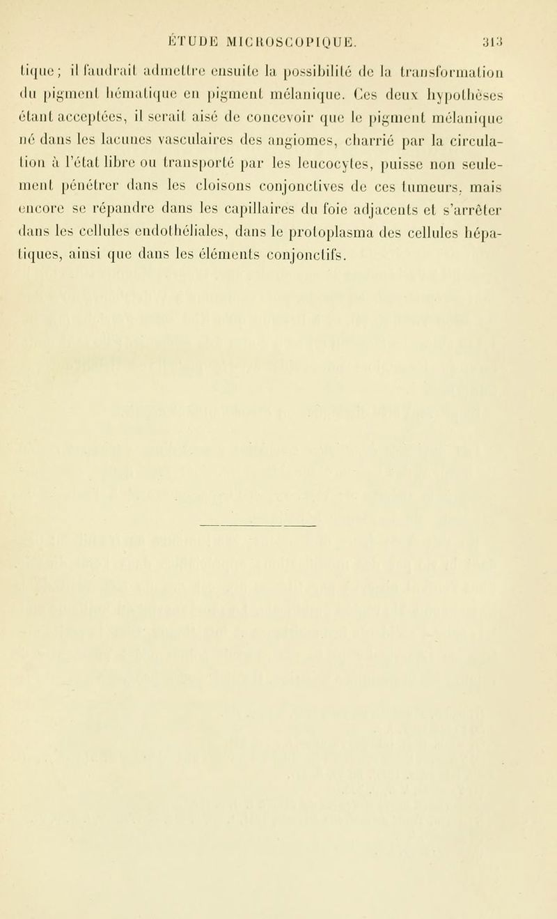 li(|ii(;; il laiidniil adiiKîLlic oiisiiitc la possibililé de la Lraiisluinialioii du [)igiiiuiil iiémiilicjiu; en pi.^iiioiiL mélaniqiie. Ces deii\ liypollièscs élant acceptées, il sei'ail aisé de concevoir que le pigment mélanique iM' dans les hunnes vasculaircs des angiomes, charrié par la circula- lion à l'état libre ou transporté j)ar les leucocytes, puisse non scule- nienl pénétrer dans les cloisons conjonctives de ces tumeurs, mais encore se répandre dans les capillaires du foie adjacents et s'arrêter dans les cellules cndotliélialcs, dans le protoplasma des cellules hépa- tiques, ainsi que dans les éléments conjonctils.