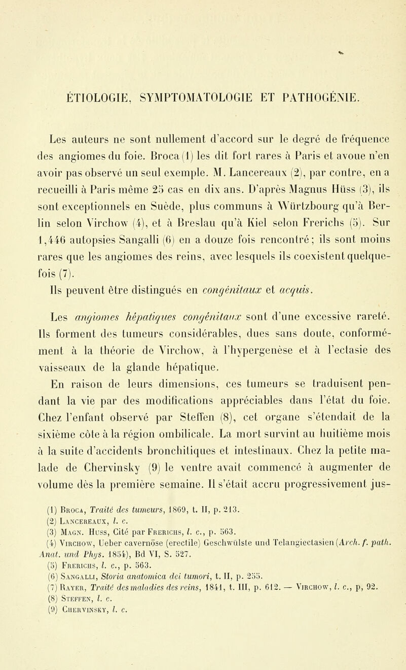 étiologip:, symptomaïologie et pathogénie. Les auteurs ne sont nullement d'accord sur le degré de fréquence des angiomes du foie. Broca(l) les dit fort rares à Paris et avoue n'en avoir pas observé un seul exemple. M. Lancereaux (2), par contre, en a recueilli à Paris même 25 cas en dix ans. D'après Magnus Hiiss (3), ils sont exceptionnels en Suède, plus communs à Wiirtzbourg qu'à Ber- lin selon Virchow (4), et à Breslau qu'à Kiel selon Frerichs (5). Sur 1,446 autopsies Sangalli (6) en a douze fois rencontré; ils sont moins rares que les angiomes des reins, avec lesquels ils coexistent quelque- fois (7). Ils peuvent être distingués en congénitaux et acquis. Les angiomes hépatiques congénitaux sont d'une excessive rareté. Ils forment des tumeurs considérables, dues sans doute, conformé- ment à la théorie de Virchow, à l'hypergenèse et à l'ectasie des vaisseaux de la glande hépatique. En raison de leurs dimensions, ces tumeurs se traduisent pen- dant la vie par des modifications appréciables dans l'état du foie. Chez l'enfant observé par Steffen (8), cet organe s'étendait de la sixième côte à la région ombilicale. La mort survint au huitième mois à la suite d'accidents bronchitiques et intestinaux. Chez la petite ma- lade de Chervinsky (9) le ventre avait commencé à augmenter de volume dès la première semaine. Il s'était accru progressivement jus- (1) Broca, Traité des tumeurs, 1869, t. II, p. 213. (2) Lancereaux, l. c. (3) Magn. Huss, Cité par Frerichs, /. c, p. 563. (4) Virchow, Ueber cavernose (erectile) Geschwûlste und Telangieclasien {Arch. f. path. Anat. und Phys. 1854), Bd VI, S. 527. (5) Frerichs, l. c, p. 563. (6) Sangalli, Storia anatomica del tumori, t. II, p. 255. (7) Rayer, Traité desmaladies des reins, 1841, t. III, p. 612. — Virchow, l. c, p, 92. (8) Steffen, l. c. (9) Chervinsky, l. c.