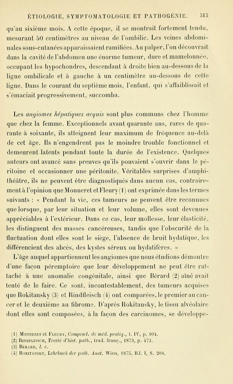 (jifau sixième mois. A cette époque, il se montrait fortement tendu, mesurant 50 centimètres au niveau de l'omljilic. Les veines abdomi- nales sous-cutanées apparaissaient ramifiées. Au palper, l'on découvrait dans la cavité de l'abdomen une énorme tumeur, dure et mamelonnée, occupant les bypocliondres, descendant à droite bien au-dessous de la ligne ombilicale et à gauche à un centimètre au-dessous de celle ligne. Dans le courant du septième mois, l'enfant, qui s'affaiblissait et s'émaciait progressivement, succomba. Les angiomes hépatiques acquis sont plus communs chez l'homme que cbez la femme. Exceptionnels avant quarante ans, rares de qua- rante à soixante, ils atteignent leur maximum de fréquence au-delà de cet âge. Ils n'engendrent pas le moindre trouble fonctionnel et demeurent latents pendant toute la durée de l'existence. Quelques auteurs ont avancé sans preuves qu'ils pouvaient s'ouvrir dans le pé- ritoine et occasionner une péritonite. Véritables surprises d'amphi- théâtre, ils ne peuvent être diagnostiqués dans aucun cas, contraire- ment à l'opinion queMonneretetFleury(l) ont exprimée dans les termes suivants : « Pendant la vie, ces tumeurs ne peuvent être reconnues que lorsque, parleur situation et leur volume, elles sont devenues appréciables à l'extérieur. Dans ce cas, leur mollesse, leur élasticité, les distinguent des masses cancéreuses, tandis que l'obscurité de la fluctuation dont elles sont le siège, l'absence de bruit hydatique, les différencient des abcès, des kystes séreux ou hydatifères. » L'âge auquel appartiennent les angiomes que nous étudions démontre d'une façon péremploire que leur développement ne peut cire rat- taché à une anomalie congénitale, ainsi que Bérard (2) aîné avait tenté de le faire. Ce sont, incontestablement, des tumeurs acquises (jue Rokitansky (3) el Hindfleisch (4) ont comparées, le premier au can- cer et le deuxième au fibrome. D'après Rokitansky, le tissu alvéolaire dont elles sont composées, à la façon des carcinomes, se développe- (1) MoNNEnKT el Fleury, Compcnd. de mchl. pnittq., l. IV, p. 104. (2) RiNDKLKiscii, Truilé d'Iiist. path., Irad. franc., 1873, p. 473. (3) Bkrard, /. c. (4) Rokitansky, Lchrbuch der palk. Anat. Wieii, I87u, BJ. I, .S. 208.
