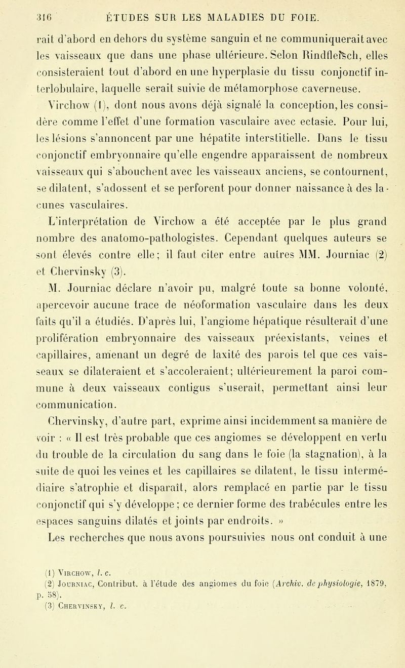 rait d'abord en dehors du système sanguin et ne communiquerait avec les vaisseaux que dans une phase ultérieure. Selon Rindflefïch, elles consisteraient tout d'abord en une hyperplasie du tissu conjonctif in- terlobulaire, laquelle serait suivie de métamorphose caverneuse. Vircliow (I), dont nous avons déjà signalé la conception,les consi- dère comme l'efîet d'une formation vasculaire avec ectasie. Pour lui, les lésions s'annoncent par une hépatite interstitielle. Dans le tissu conjonctif embryonnaire qu'elle engendre apparaissent de nombreux vaisseaux qui s'abouchent avec les vaisseaux anciens, se contournent, se dilatent, s'adossent et se perforent pour donner naissance à des la- cunes vasculaires. L'interprétation de Virchow a été acceptée par le plus grand nombre des anatomo-pathologistes. Cependant quelques auteurs se sont élevés contre elle; il faut citer entre autres MM. Journiac (2) et Chervinsky (3). M. Journiac déclare n'avoir pu, malgré toute sa bonne volonté, apercevoir aucune trace de néoformation vasculaire dans les deux faits qu'il a étudiés. D'après lui, l'angiome hépatique résulterait d'une prolifération embryonnaire des vaisseaux préexistants, veines et capillaires, amenant un degré de laxité des parois tel que ces vais- seaux se dilateraient et s'accoleraient; ultérieurement la paroi com- mune à deux vaisseaux contigus s'userait, permettant ainsi leur communication. Chervinsky, d'autre part, exprime ainsi incidemment sa manière de voir : « Il est très probable que ces angiomes se développent en vertu du trouble de la circulation du sang dans le foie (la stagnation), à la suite de quoi les veines et les capillaires se dilatent, le tissu intermé- diaire s'atrophie et disparaît, alors remplacé en partie par le tissu conjonctif qui s'y développe ; ce dernier forme des trabécules entre les espaces sanguins dilatés et joints par endroits. » Les recherches que nous avons poursuivies nous ont conduit à une (1) YmcHOw, Le. (2) Journiac, Conlribut. à l'étude des angiomes du foie {Archiv. de physiologie, 1879, p. o8). (3) Chervinsky, le.
