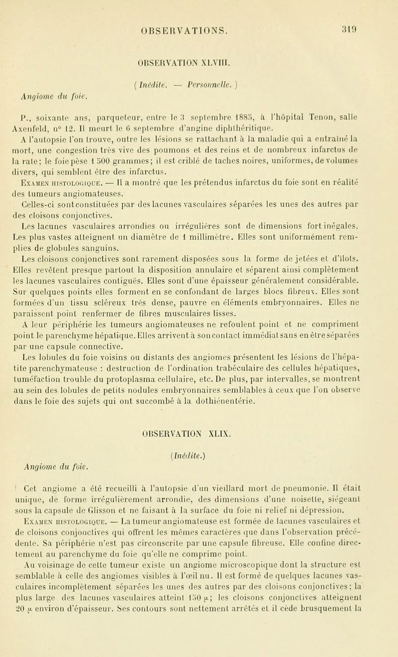 OBSERVATION XI.VIII. ( Inédite. — Personnelle. ) Angiome du foie. 1*., soixanli' ans, parqueteur, entro lo .i soplombrc ISSo, à l'hùpital Tenon, salle Axenfeld, a° 12. 11 meurt le 6 septembre d'angine dipblhéritiqiie. A l'autopsie l'on trouve, outre les lésions se rattachant à la maladie qui a entraîné la mort, une congestion très vivo des poumons et des reins et de nombreux infarctus de la l'aie; le foie pèse 1 500 grammes; il est criblé de taches noires, uniformes, de volumes divers, qui semblent être des infarctus. ExAME.N iiisTOLOGiQUE. — Il a moutré que les prétendus infarctus du foie sont en réalité des tumeurs angiomateuses. Celles-ci sontconslituées par des lacunes vasculaires séparées les unes des autres par des cloisons conjonctives. Los lacunes vasculaires arrondies ou irrégulières sont de dimensions fort inégales. Los plus vastes atteignent un diamètre de 1 millimètre. Elles sont uniformément rem- plies de globules sanguins. Les cloisons conjonctives sont rarement disposées sous la forme de jetées et d'îlots. Elles revêtent presque partout la disposition annulaire et séparent ainsi complètement les lacunes vasculaires contiguës. Elles sont d'une épaisseur généralement considérable. Sur quelques points elles forment en se confondant de larges blocs fibreux. Elles sont formées d'un tissu scléreux très dense, pauvre en éléments embryonnaires. Elles ne paraissent point renfermer de fibres musculaires lisses. A leur périphérie les tumeurs angiomateuses ne refoulent point et ne compriment point le parenchyme hépatique. Elles arrivent à son contact immédiat sans en être séparées par une capsule connective. Les lobules du foie voisins ou distants des angiomes présentent les lésions de l'hépa- tite parenchymateuse : destruction de l'ordination trabéculaire des cellules hépatiques, tuméfaction trouble du protoplasma cellulaire, etc. De plus, par intervalles, se montrent au sein des lobules de petits nodules embryonnaires semblables à ceux que Ton observe dans le foie des sujets qui ont succombé à la dothiénentérie. OBSERVATION XLIX. [Inédite.) Angiome du foie. '' Cet angiome a été recueilli à l'autopsie d'un vieillard mort de pneumonie. Il était unifjuo, de forme irrégulièrement arrondie, des dimensions d'une noisette, siégeant sous la capsule de Glisson et ne faisant à la surface du foie ni relief ni dépression. Examen uistologique. — La tumeur angiomateuse est formée de lacunes vasculaires et do cloisons conjonctives qui offrent les mêmes caractères que dans l'observation précé- dente. Sa périphérie n'est pas circonscrite par une capsule fibreuse. Elle confine direc- tement au parenchyme du foie qu'elle ne comprime point. .Vu voisinage do cette tumeur existe un angiome microscopique dont la structure est semblable à celle des angiomes visibles à l'œil nu. Il est formé de quelques lacunes vas- culaires incomplètement séparées les unes des autres par des cloisons conjonctives; la plus largo dos lacunes vasculaiies atteint loOn; les cloisons conjonctives atteignent ■20 u. environ d'épaisseur. Ses contours sont nettement arrêtés et il cède brusquement la
