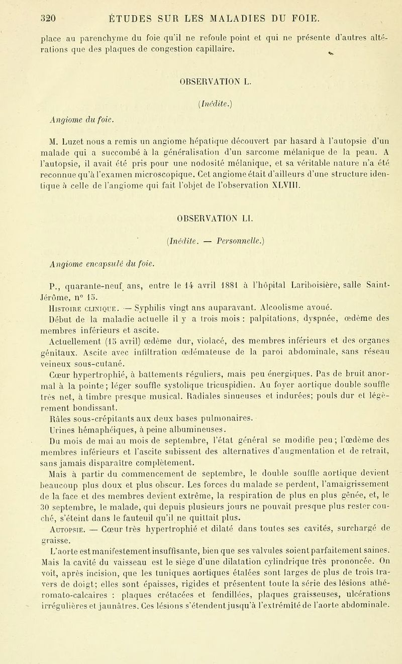 place au parenchyme du foie qu'il ne refoule point et qui ne présente d'autres alté- rations que des plaques de congestion capillaire. ^ OBSERVATION L. {Inédite.) Angiome du foie. M. Luzet nous a remis un angiome hépatique découvert par hasard à l'autopsie d'un malade qui a succombé à la généralisation d'un sarcome mélanique de la peau. A l'autopsie, il avait été pris pour une nodosité mélanique, et sa véritable nature n'a été reconnue qu'à l'examen microscopique. Cet angiome était d'ailleurs d'une structure iden- tique à celle de l'angiome qui fait l'objet de l'observation XLVIII. OBSERVATION LI. [Inédite. — Versonnelle.) Angiome encapsulé du foie. P., quarante-neuf ans, entre le 14 avril 1881 à l'hôpital Lariboisière, salle Saint- Jérôme, n° lo. Histoire clinique. — S3'philis vingt ans auparavant. Alcoolisme avoué. Début de la maladie actuelle il y a Irois mois : palpitations, dyspnée, œdème des membres inférieurs et ascite. Actuellement (15 avril) œdème dur, violacé, des membres inférieurs et des organes génitaux. Ascite avec infiltration œdémateuse de la paroi abdominale, sans réseau veineux sous-cutané. Cœur hypertrophié, à battements réguliers, mais peu énergiques. Pas de bruit anor- mal à la pointe; léger souffle systolique Iricuspidien. Au foyer aorlique double souffle très net, à timbre presque musical. Radiales sinueuses et indurées; pouls dur et légè- rement bondissant. Râles sous-crépitants aux deux bases pulmonaires. ■ Urines hémaphéiques, à peine albumineuses. Du mois de mai au mois de septembre, l'état général se modifie peu ; l'œdème des membres inférieurs et l'ascite subissent des alternatives d'augmentation et de retrait, sans jamais disparaître complètement. Mais à partir du commencement de septembre, le double souffle aortique devient beaucoup plus doux et plus obscur. Les forces du malade se perdent, l'amaigrissement de la face et des membres devient extrême, la respiration de plus en plus gênée, et, le .30 septembre, le malade, qui depuis plusieurs jours ne pouvait presque plus rester cou- ché, s'éteint dans le fauteuil qu'il ne quittait plus. Autopsie. — Cœur très hypertrophié et dilaté dans toutes ses cavités, surchargé de graisse. L'aorte est manifestement insuffisante, bien que ses valvules soient parfaitement saines. Mais la cavité du vaisseau est le siège d'une dilatation cylindrique très prononcée. On voit, après incision, que les tuniques aortiques étalées sont larges de plus de trois tra- vers de doigt; elles sont épaisses, rigides et présentent toute la série des lésions athé- romato-calcaires : plaques crétacées et fendillées, plaques graisseuses, ulcérations irrégulières et jaunâtres. Ces lésions s'étendent jusqu'à l'extrémité de l'aorte abdominale.