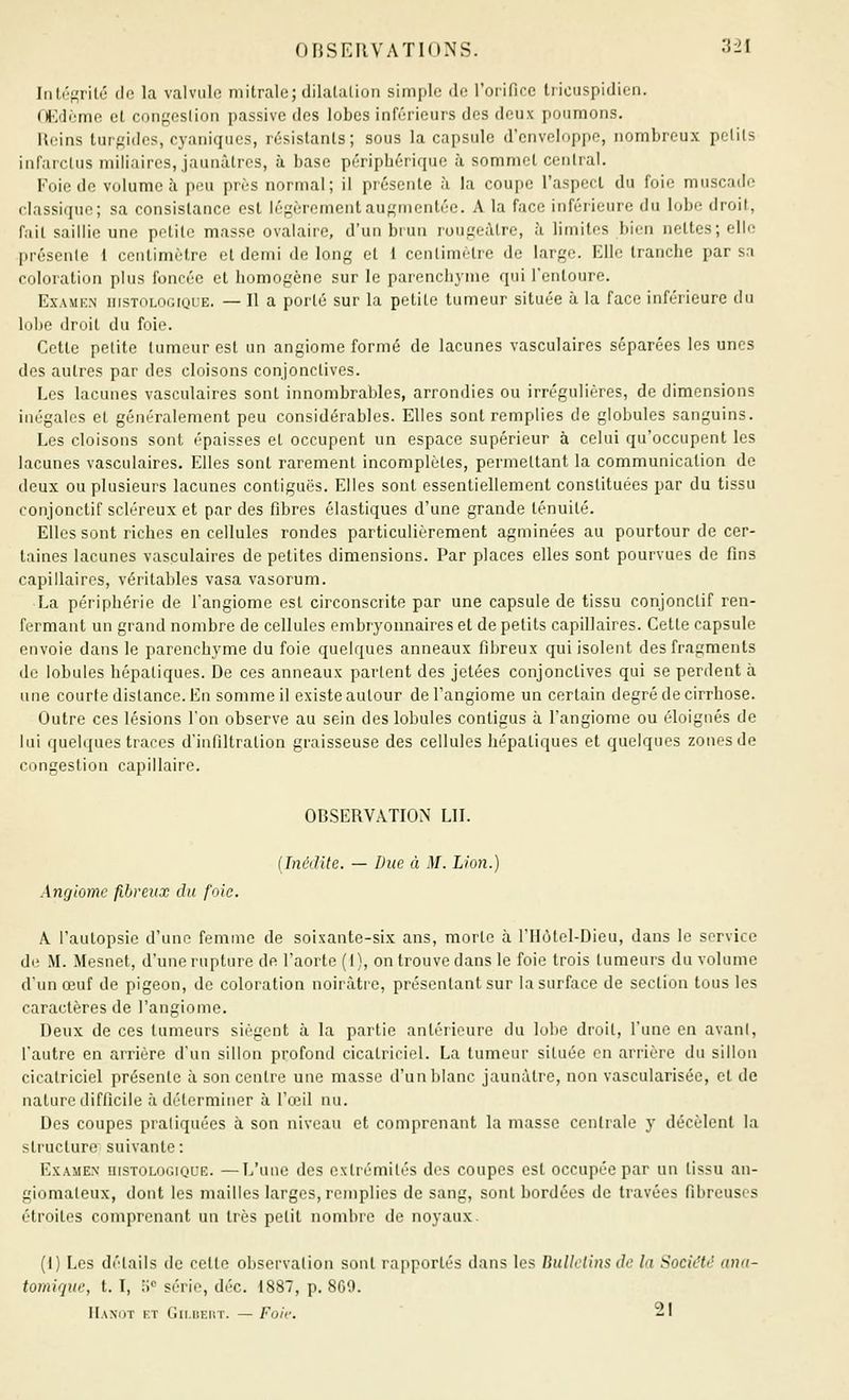 Iiiléf^ritô do la valvule mitrale; dilatalion simple de l'orifice tiicuspidien. OJCtléme el congcslion passive des lobes inférieurs des deux poumons. Hcins tur^idcs, cyaniques, résistants; sous la capsule d'enveloppe, nombreux polils infarclus miiiaires, jaunâtres, à base périphérique à sommet central. Foie de volume à peu près normal; il présente à la coupe l'aspect du foie muscade classique; sa consistance est légèrementauf,'mcntée. A la face inférieure du lobe droit, fait saillie une petite masse ovalaire, d'un brun rougeàtre, à limites bien nettes; elle présente 1 centimètre et demi de long et 1 centimètre de large. Elle tranche par sa coloration plus foncée et homogène sur le parencli^nie qui l'entoure. ExAMKN iiisTOLOciQUE. — Il a porlé sur la petite tumeur située à la face inférieure du Inhe droit du foie. Cette petite tumeur est un angiome formé de lacunes vasculaires séparées les unes des autres par des cloisons conjonctives. Les lacunes vasculaires sont innombrables, arrondies ou irrégulières, de dimensions inégales et généralement peu considérables. Elles sont remplies de globules sanguins. Les cloisons sont épaisses et occupent un espace supérieur à celui qu'occupent les lacunes vasculaires. Elles sont rarement incomplètes, permettant la communication de deux ou plusieurs lacunes contiguës. Elles sont essentiellement constituées par du tissu conjonctif scléreux et par des fibres élastiques d'une grande ténuité. Elles sont riches en cellules rondes particulièrement agminées au pourtour de cer- taines lacunes vasculaires de petites dimensions. Par places elles sont pourvues de fins capillaires, véritables vasa vasorum. La périphérie de l'angiome est circonscrite par une capsule de tissu conjonctif ren- fermant un grand nombre de cellules embryonnaires et de petits capillaires. Cette capsule envoie dans le parenchyme du foie quelques anneaux fibreux qui isolent des fragments de lobules hépatiques. De ces anneaux partent des jetées conjonctives qui se perdent à une courte distance. En somme il existe autour de l'angiome un certain degré de cirrhose. Outre ces lésions l'on observe au sein des lobules contigus à l'angiome ou éloignés de lui quelques traces d'infiltration graisseuse des cellules hépatiques et quelques zones de congestion capillaire. OBSERVATION LU. (InéiJite. — Due à M. Lion.) Anylomc fibreux du foie. A l'autopsie d'une femme de soixante-six ans, morte à l'Hôtel-Dieu, dans le service de M. Mesnet, d'une rupture de l'aorte (i), on trouve dans le foie trois tumeurs du volume d'un œuf de pigeon, de coloration noirâtre, présentant sur la surface de section tous les caractères de l'angiome. Deux de ces tumeurs siègent à la partie antérieure du lobe droit, l'une en avani, l'autre en arrière d'un sillon profond cicatriciel. La tumeur située en arrière du sillon cicatriciel présente à son centre une masse d'un blanc jaunâtre, non vascularisée, et de nature difficile à déterminer à l'oeil nu. Des coupes praliquées à son niveau et comprenant la masse centrale y décèlent la structure suivante: Examen uistologique. —L'une des extrémités des coupes est occupée par un tissu an- giomaleux, dont les mailles larges, remplies de sang, sont bordées de travées fibreuses l'Iroites comprenant un très petit nombre de noyaux. (I) Les détails de cette observation sont rapportés dans les Bulletins de la Société ana- tomique, t. I, W série, déc. 1887, p. 869. IIaxut et Gn.uEitT. — Foie. 21