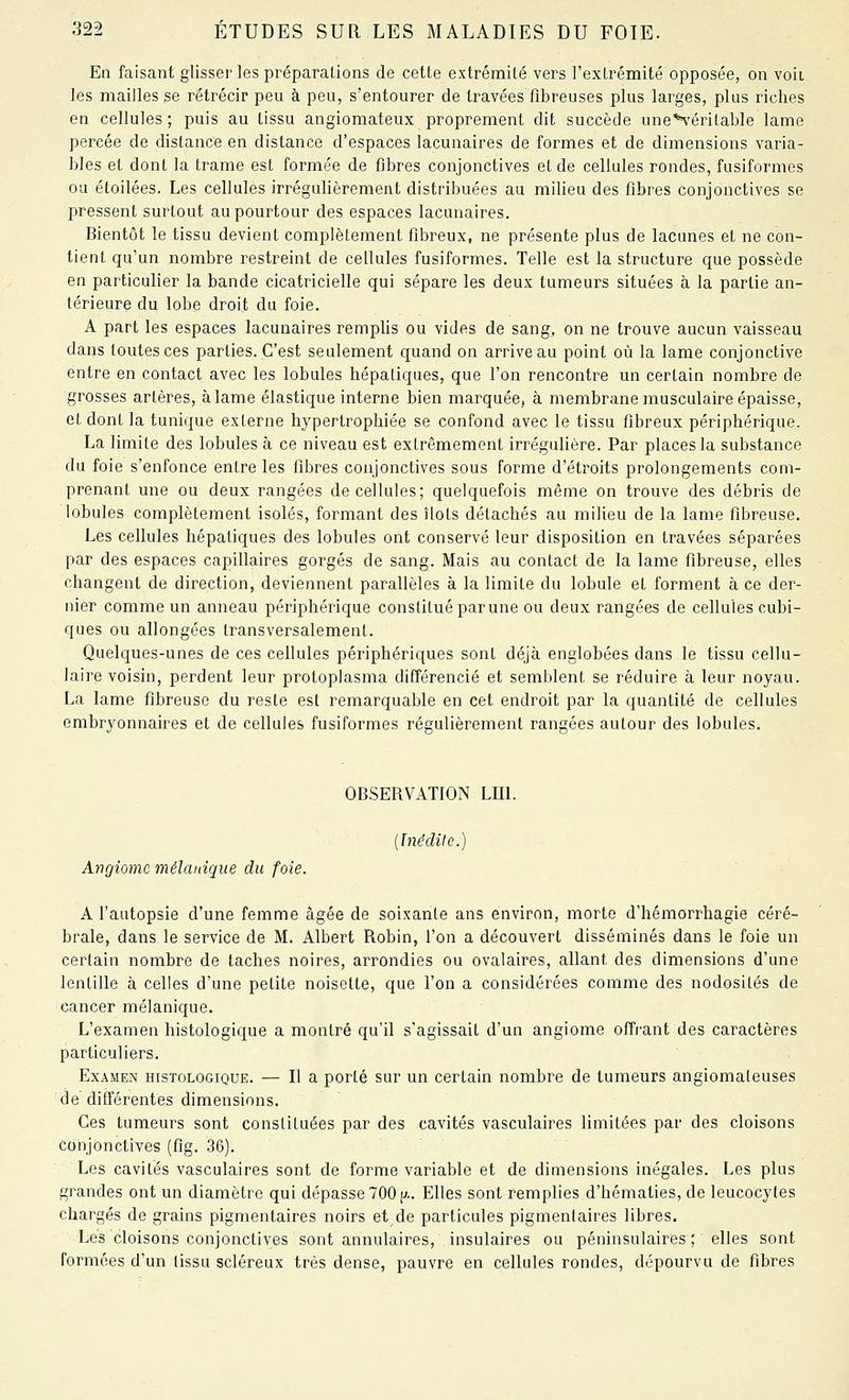 En faisant glisser les préparations de cette extrémité vers l'exlrémité opposée, on voit les mailles se rétrécir peu à peu, s'entourer de travées fibreuses plus larges, plus riches en cellules; puis au tissu angiomateux proprement dit succède une'^'éritable lame percée de distance en distance d'espaces lacunaires de formes et de dimensions varia- bles et dont la trame est formée de fibres conjonctives et de cellules rondes, fusiformes ou étoilées. Les cellules irrégulièrement distribuées au milieu des fibres conjonctives se pressent surtout au pourtour des espaces lacunaires. Bientôt le tissu devient complètement fibreux, ne présente plus de lacunes et ne con- tient qu'un nombre restreint de cellules fusiformes. Telle est la structure que possède en particulier la bande cicatricielle qui sépare les deux tumeurs situées à la partie an- térieure du lobe droit du foie. A part les espaces lacunaires remplis ou vides de sang, on ne trouve aucun vaisseau dans toutes ces parties. C'est seulement quand on arrive au point où la lame conjonctive entre en contact avec les lobules hépatiques, que l'on rencontre un certain nombre de grosses artères, à lame élastique interne bien marquée, à membrane musculaire épaisse, et dont la tunique externe hypertrophiée se confond avec le tissu fibreux périphérique. La limite des lobules à ce niveau est extrêmement irrégulière. Par places la substance du foie s'enfonce entre les fibres conjonctives sous forme d'étroits prolongements com- prenant une ou deux rangées de cellules; quelquefois même on trouve des débris de lobules complètement isolés, formant des îlots détachés au milieu de la lame fibreuse. Les cellules hépatiques des lobules ont conservé leur disposition en travées séparées par des espaces capillaires gorgés de sang. Mais au contact de la lame fibreuse, elles changent de direction, deviennent parallèles à la limite du lobule et forment à ce der- nier comme un anneau périphérique constitué parune ou deux rangées de cellules cubi- ques ou allongées transversalement. Quelques-unes de ces cellules périphériques sont déjà englobées dans le tissu cellu- laire voisin, perdent leur protoplasma différencié et semblent se réduire à leur noyau. La lame fibreuse du reste est remarquable en cet endroit par la quantité de cellules embryonnaires et de cellules fusiformes régulièrement rangées autour des lobules. OBSERVATION LIIL {Inédite.) Angmnc mélaniqite du foie. A l'autopsie d'une femme âgée de soixante ans environ, morte d'hémorrhagie céré- brale, dans le service de M. Albert Robin, l'on a découvert disséminés dans le foie un certain nombre de taches noires, arrondies ou ovalaires, allant des dimensions d'une lentille à celles d'une petite noisette, que l'on a considérées comme des nodosités de cancer mélanique. L'examen histologique a montré qu'il s'agissait d'un angiome ofîi'ant des caractères particuliers. Examen histologique. — Il a porté sur un certain nombre de tumeurs angiomateuses de différentes dimensions. Ces tumeurs sont constituées par des cavités vasculaires limitées par des cloisons conjonctives (flg. 36). Les cavités vasculaires sont de forme variable et de dimensions inégales. Les plus grandes ont un diamètre qui dépasse 700 p.. Elles sont remplies d'hématies, de leucocytes chargés de grains pigmentaires noirs et de particules pigmentaires libres. Les cloisons conjonctives sont annulaires, insulaires ou péninsulaires; elles sont formées d'un tissu scléreux très dense, pauvre en cellules rondes, dépourvu de fibres
