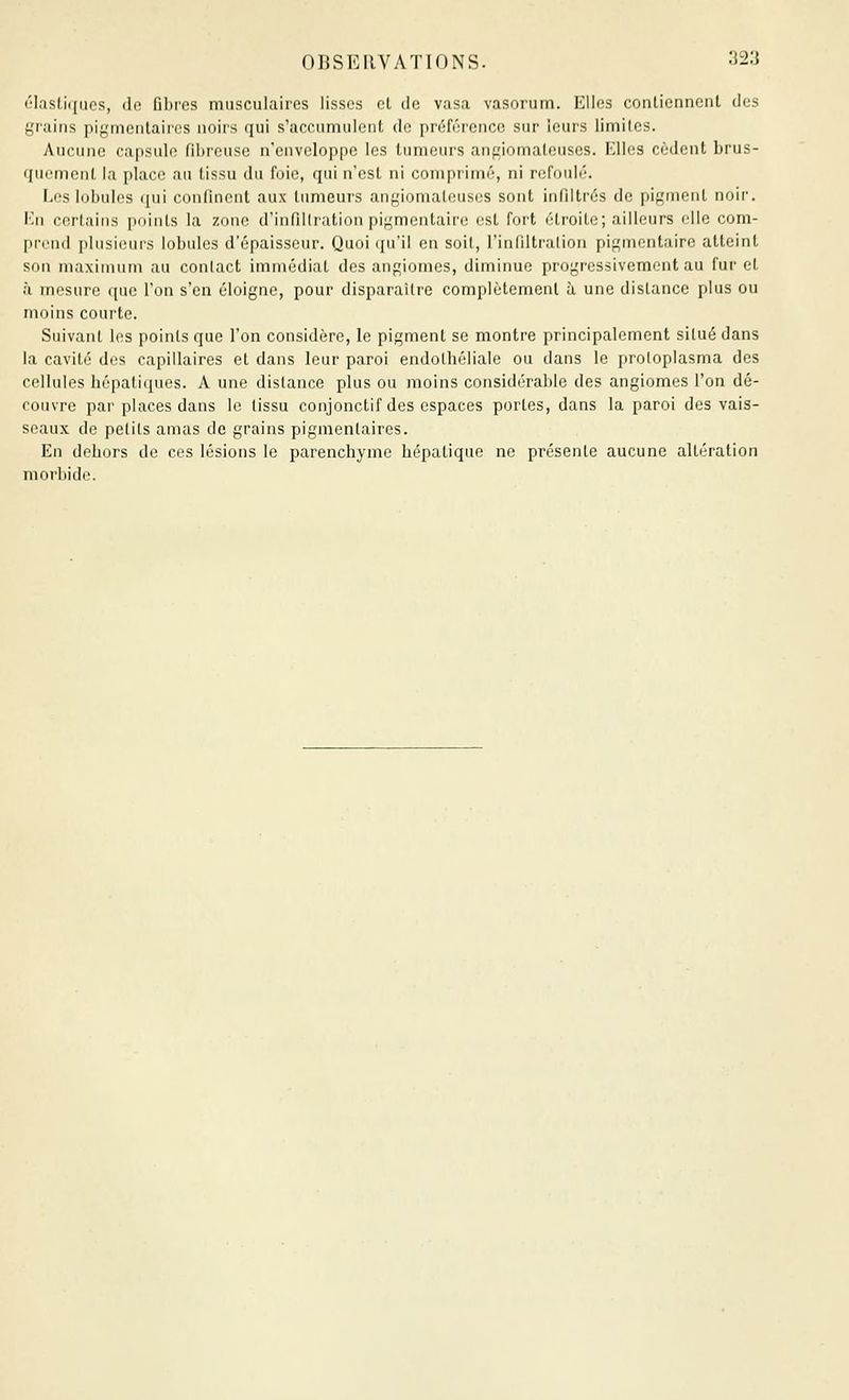 ('l.isl.i([nos, (le fibres musculaires lisses cl de v.asa vasorum. Elles contiennent des grains pigmeiitaircs noirs qui s'accumulent de préférence sur leurs limites. Aucune capsule fibreuse n'enveloppe les limieurs anf;iomateuses. Elles cèdent brus- quement la place au tissu du foie, qui n'est ni comprimé, ni refoulé. Eos lobules qui confinent aux tumeurs angiomateuses sont infiltrés de pigment noir, l'.'ii certains points la zone d'infiltration pigmentaire est fort étroite; ailleurs elle com- [ircnd pIusiiMiis lobules d'épaisseur. Quoi qu'il en soit, l'infiltralion pigmentaire atteint son maximum au contact immédiat des angiomes, diminue progressivement au furet à mesure que l'on s'en éloigne, pour disparaître complètement à une distance plus ou moins courte. Suivant les points que l'on considère, le pigment se montre principalement situé dans la cavité des capillaires et dans leur paroi endolhéliale ou dans le prolopiasma des cellules hépatiques. A une distance plus ou moins considérable des angiomes l'on dé- couvre par places dans le tissu conjonctif des espaces portes, dans la paroi des vais- seaux de petits amas de grains pigmentaires. En dehors de ces lésions le parenchyme hépatique ne présente aucune altération morbide.