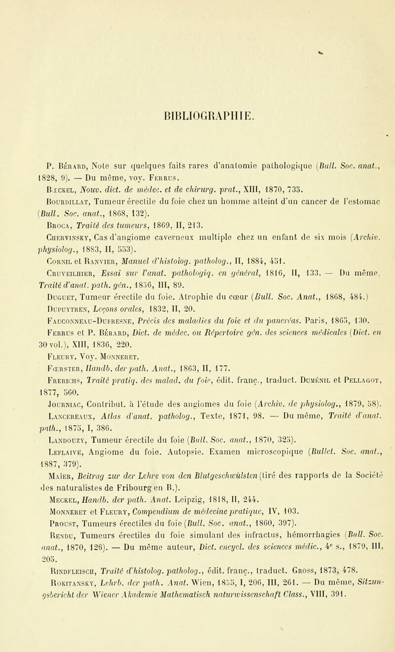 BIBLIOGRAPHIE. p. BÉRARD, NoLe sur quelques faits rares d'analomie paLhologique {Bull. Soc. anal., 1828, 9). — Du même, voy. Ferrus. BxcKEL, JVoîiu. dict. de médec. et de cMrurg. prat., XIII, 1870, 73o. BouRDiLLAT, Tumeur éreclile du foie chez un homme atteint d'un cancer de l'estomac {Bull. Soc. anat., 1868, 132). Broca, Traité des tumeurs, 1869, II, 213. Chervinsky, Cas d'angiome caverneux multiple chez un enfant de six mois {Arcliiv. physiolog., 1883, II, bo3). CoRNiL et Ranvier, Manuel d'histoîog. patholog., II, 1884, 451. Cruveilhier, -Essai sur Vanat. pathologiq. en général, 1816, II, 133. — Du même. Traité d'anat. path. gén., 1836, III, 89. DuGUET, Tumeur érectile du foie. Atrophie du cœur {Bidl. Soc. Anat., 1868, 484.) DuPUYTREN, Leçons orales, 1832, II, 20. FAuco^'NEAU-DuFRESNE, Précis des maladies du foie et du pancréas. Paris, 186o, 130. Ferrus et P. BÉRARD, Dict. de médec. ou Répertoire gén. des sciences médicales {Dict. en 30 vol.), XIII, 1836, 220. FlEDRY. Voy. MONNERET. Fœrster, Ilandb. derpath. Anat., 1863, II, 177. Frerichs, Iraité pratiq. des malad. du foie, édit. franc., Iraduct. Duménil et Pellagot, 1877, S60. Journiac, Conlribul. à l'étude des angiomes du foie {Archiv. de pthysiolog., 1879, 58). Laacereaux, Allas d'anat. patholog.. Texte, 1871, 98. — Du même, Traité d'anat. path., 1875, I, 386. Landouzy, Tumeur érectile du foie {Bull. Soc. anat., 1870, 325). Leflaive, Angiome du foie. Autopsie. Examen microscopique {Ballet. Soc. anat., 1887, 379). Maïer, Beitrag zur der Lehre von clen Blutgeschwûlsten (tiré des rapports de la Société des naturalistes de Fribourgen B.). Meckel, Handb. der path. Anat. Leipzig, 1818, II, 244. Monneret et Fleury, Compendium de médecine p)ratique, IV, 103. Proust, Tumeurs érecliles du foie(Bu/L Soc. anat., 1860, 397). Rendu, Tumeurs érecliles du foie simulant des iiifractus, hémorrhagies {Bull. Soc. anat., 1870, 126). — Du même auteur, Dict. encycl. des sciences médic, 4^ s., 1879, III, 205. RiNDFLEiscH, Traité d^histolog. patholog., édit. franc., Iraduct. Gross, 1873, 478. Rokitansky, Lchrb. der path. Anat. Wien, 1855, I, 206, III, 261. — Du môme, Sitzun- gshericht der Wiener Akademie Mathematisch nalurioissenschaft Class., VIII, 391.