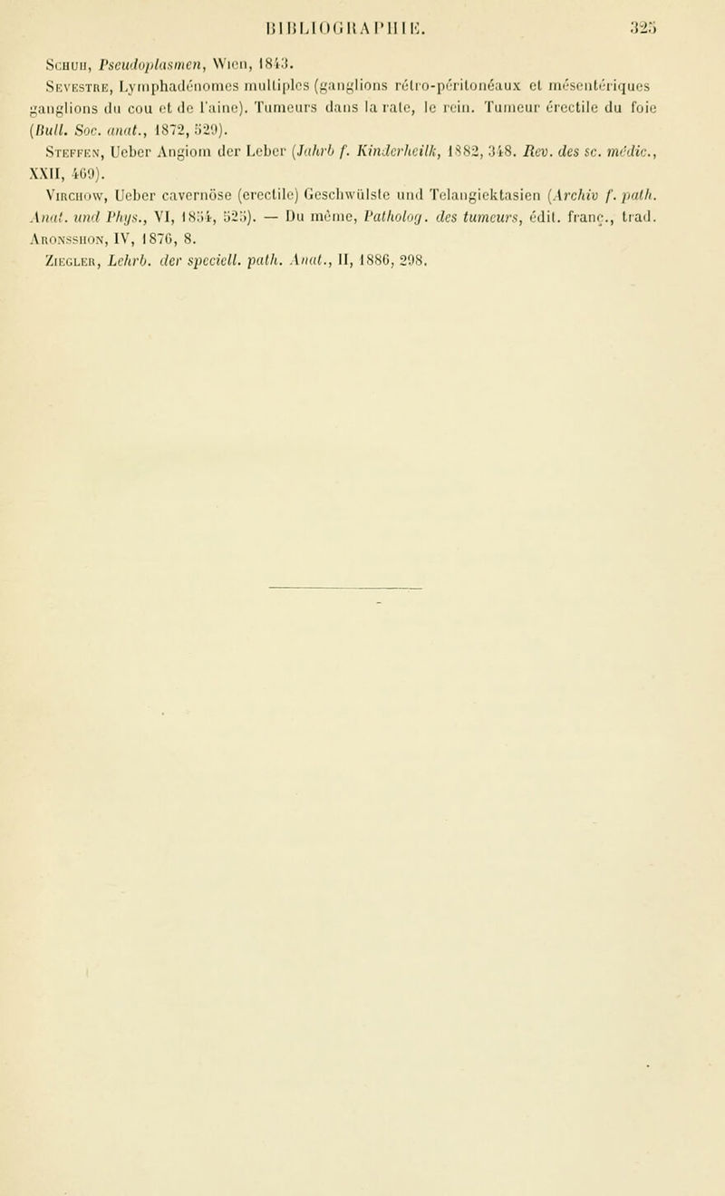 Scuuii, rseuduplamncn, NNicii, IHi.'J. Sevestre, Lyrnphadcnomcs multiples (^.uif^'lions rélio-in'riloiiéaux cl iin'sciiti'riques ;^aiifj;lions du cou ot de l'aine). Tiirin'ui's dans la rulo, le niii. Tuiih;ui' ('i(M-tiie du l'oii; (liull. Soc. unat., 1872, 529). Steffen, Ueber Angiom der Lebcr {Jahrh f. Kinderheil/;, 1.S82, 348. Rev. des se. mcdic, XXII, 4G0). ViRciiDW, Ueber cavernôse (crcclile) Gesclnvulslc uud Tclangiektasicn [Archiv /. [lalk. AïKi!. und Phys., VI, 18o4, 52:)). — Du môme, l'aUwlnrj. des tumeurs, édil. franc., tiad. AnoNssiioN, IV', IS7G, 8. ZiEGLER, Lehrb. der spcciell. patk. Anal., H, 1886, 298.