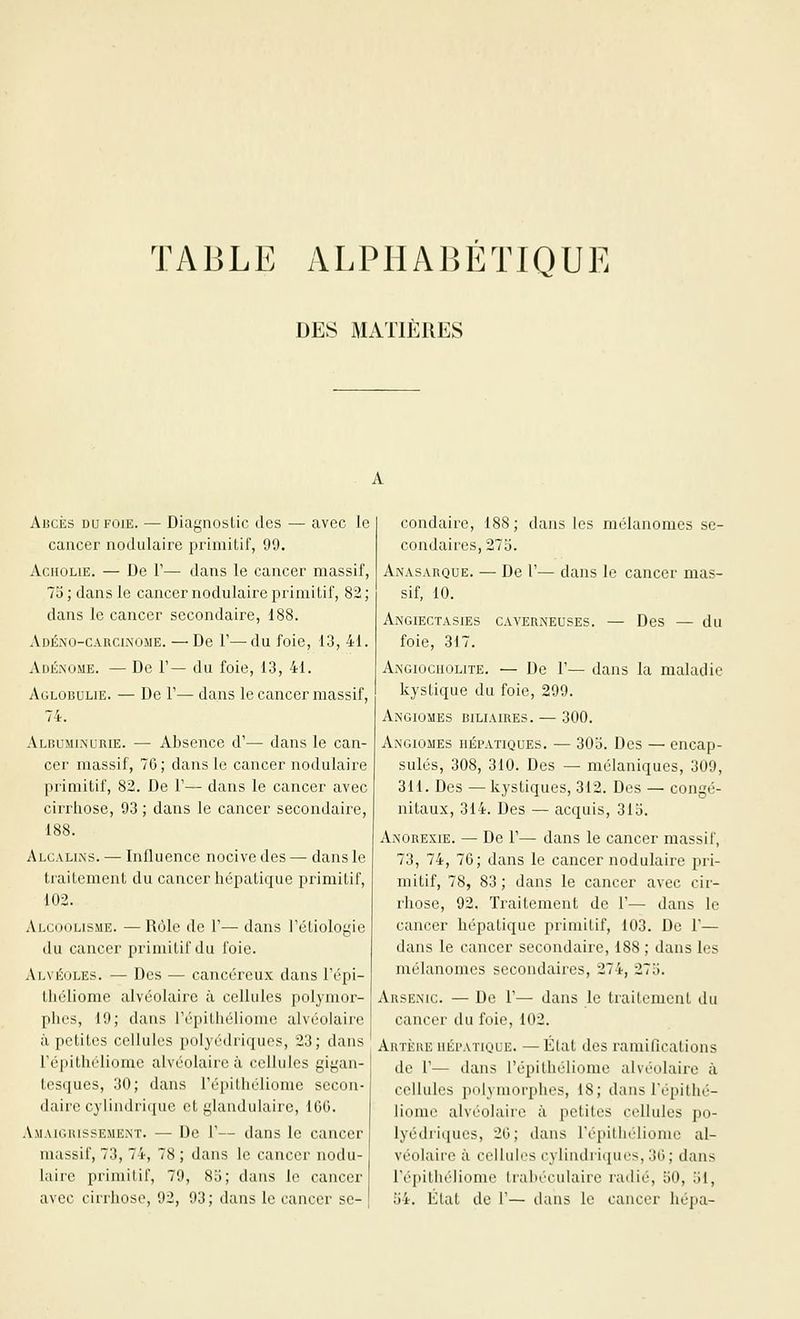 T A B L E A L P11A15 É T1Q UI^. DES MATIERES AiicÈs DU FOIE. — Diagnostic des — avec le cancer nodulaire primitif, 99. AcHOLiE. — De r— dans le cancer massif, 75; dans le cancer nodulaire primitif, 82; dans le cancer secondaire, 188. AiJÉxo-CARCi.NOME. — De r—du foie, 13, 41. AdÉiNOMe. — De V— du foie, 13, 41. Aglobulie. — De V— dans le cancer massif, 74. Albuminurie. — Absence d'— dans le can- cer massif, 76; dans le cancer nodulaire primitif, 82. De 1'— dans le cancer avec cirrhose, 93 ; dans le cancer secondaire, 188. Alcalins. — Influence nocive des — dans le traitement du cancer hépatique primitif, 102. Alcoolisme. — Rôle de 1'— dans l'étiologie du cancer primitif du foie. Al\ i':oLEs. — Des — cancéreux dans l'épi- tliéliome alvéoUiirc à cellules polymor- phes, 19; dans l'épitliéHome alvéolaire à petites cellules polyédriques, 23; dans répithéliomc alvéolaire à. cellules gigan- tesques, 30; dans répithéliome secon- daire cylindrique et glandulaire, 16G. Amaic.iussement. — De F— dans le cancer massif, 73, 74, 78 ; dans le cancer nodu- laire primitif, 79, 83; dans le cancer avec cirrhose, 92, 93; dans le cancer se- condaire, 188; dans les nK'Ianomes se- condaires, 273. Anasarque. — De V— dans le cancer mas- sif, 10. AnGIECTASIES CAVERiNEUSES. — DcS — du foie, 317. Angiogiiolite. — De F— dans la maladie kystique du foie, 299. Angiomes biliaires. — 300. Angiomes hépatiques. — 30o. Des — encap- sulés, 308, 310. Des — mélaniques, 309, 311. Des — kystiques, 312. Des — congé- nitaux, 314. Des — acquis, 315. Anorexie. — De V— dans le cancer massif, 73, 74, 76; dans le cancer nodulaire pri- mitif, 78, 83; dans le cancer avec cir- rhose, 92, Traitement de F— dans le cancer hépatique primitif, 103. De F— dans le cancer secondaire, 188 ; dans les mélaiiomes secondaires, 274, 275. Arsenic. — De F— dans le traitement du cancer du foie, 102. Artère hépatique. — État des ramifications de F— dans Fépithéliomc alvéolaire à cellules polymorphes, 18; dans Fépithé- liomc alvéolaire à petites cellules po- lyédriques, 26; dans Fépitliéliome al- véolaire à cellules cylindriques, 36; dans Fépithélionm Irabéculaire radié, 50, 51, 54. État de 1— daus le cancer hépa-