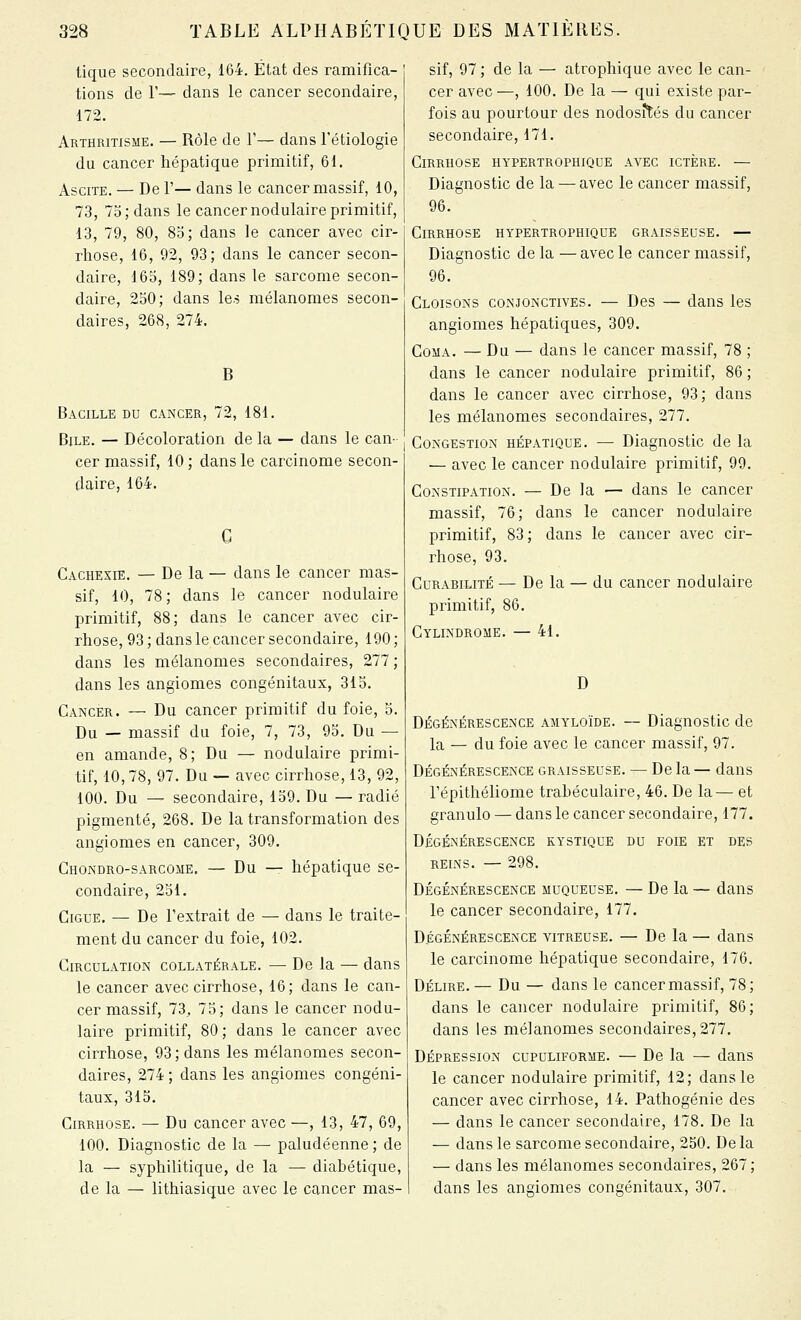 tique secondaire, 164. État des ramifica- tions de 1'— dans le cancer secondaire, 172. Arthritisme. — Rôle de 1'— dans l'ébiologie du cancer hépatique primitif, 61. AsciTE. — De r— dans le cancer massif, 10, 73, 75; dans le cancer nodulaire primitif, 13, 79, 80, 8o; dans le cancer avec cir- rhose, 16, 92, 93; dans le cancer secon- daire, 16S, 189; dans le sarcome secon- daire, 250; dans les mélanomes secon- daires, 268, 274. B Bacille du cancer, 72, 181. Bile. — Décoloration de la — dans le can- cer massif, 10 ; dans le carcinome secon- daire, 164. Cachexie. — De la — dans le cancer mas- sif, 10, 78 ; dans le cancer nodulaire primitif, 88; dans le cancer avec cir- rhose, 93; dans le cancer secondaire, 190; dans les mélanomes secondaires, 277; dans les angiomes congénitaux, 315. Cancer. — Du cancer primitif du foie, 5. Du — massif du foie, 7, 73, 95. Du — en amande, 8; Du — nodulaire primi- tif, 10, 78, 97. Du — avec cirrhose, 13, 92, 100. Du — secondaire, 159. Du — radié pigmenté, 268. De la transformation des angiomes en cancer, 309. Chondro-sarcome. — Du — hépatique se- condaire, 251. CiGUE, — De l'extrait de — dans le traite- ment du cancer du foie, 102. CiRCDLATiON COLLATÉRALE. — De la — dans le cancer avec cirrhose, 16; dans le can- cer massif, 73^ 75; dans le cancer nodu- laire primitif, 80; dans le cancer avec cirrhose, 93 ; dans les mélanomes secon- daires, 274 ; dans les angiomes congéni- taux, 315. Cirrhose. — Du cancer avec —, 13, 47, 69, 100. Diagnostic de la — paludéenne ; de la — syphilitique, de la — diabétique, de la — lithiasique avec le cancer mas- sif, 97 ; de la — atrophique avec le can- cer avec —, 100. De la — qui existe par- fois au pourtour des nodosités du cancer secondaire, 171. Cirrhose hypertrophique avec ictère. — Diagnostic de la — avec le cancer massif, 96. Cirrhose hypertrophique graisseuse. — Diagnostic de la — avec le cancer massif, 96. Cloisons conjonctives. — Des — dans les angiomes hépatiques, 309. Coma. — Du — dans le cancer massif, 78 ; dans le cancer nodulaire primitif, 86 ; dans le cancer avec cirrhose, 93; dans les mélanomes secondaires, 277. Congestion hépatique. — Diagnostic de la — avec le cancer nodulaire primitif, 99. Constipation. — De la — dans le cancer massif, 76; dans le cancer nodulaire primitif, 83; dans le cancer avec cir- rhose, 93. Curabilité — De la — du cancer nodulaire primitif, 86. Cylindrome. — 41. D Dégénérescence amyloïde. — Diagnostic de la — du foie avec le cancer massif, 97. Dégénérescence graisseuse. — De la — dans l'épithéliome trahéculaire, 46. De la— et granulo — dans le cancer secondaire, 177. Dégénérescence kystique du foie et des reins. — 298. Dégénérescence muqueuse. — De la — dans le cancer secondaire, 177. Dégénérescence vitreuse. — De la — dans le carcinome hépatique secondaire, 176. Délire. — Du — dans le cancer massif, 78; dans le cancer nodulaire primitif, 86; dans les mélanomes secondaires, 277. DÉPRESSION cupuliforme. — De la — dans le cancer nodulaire primitif, 12; dans le cancer avec cirrhose, 14. Pathogénie des — dans le cancer secondaire, 178. De la — dans le sarcome secondaire, 250. De la — dans les mélanomes secondaires, 267; dans les angiomes congénitaux, 307.