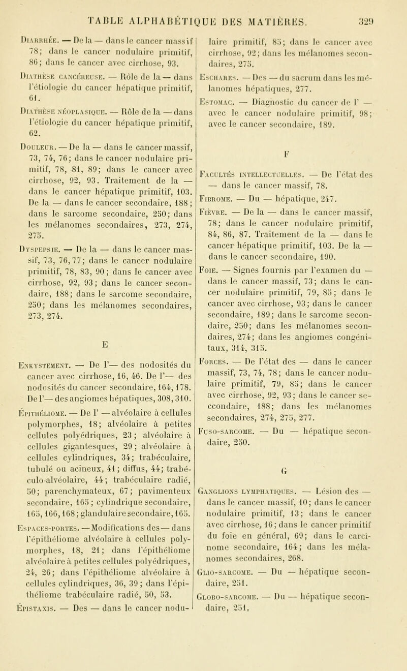 TAJILK AF.PIIAIJKTIOUK T)KS MATIKIIES. :]20 DiARniiKK. — Do la — dans lo cancer massif 78; dans le cancer nodiilairo [)riniilir, 80; dans lo cancer avec cirrhose, 93. DiAïiifcsE cA.NCLitiiisE. — llùlc de la— dans l'élioloyie du cancer hépalitiiic priniilir, 01. DiATiiKSK m';ui'lasiqlk. — Rùle de la — dans rétioIof,'ie du cancer hépatique primitif, 62. DoL'LEUR. — De la— dans le cancer massif, 73, 74, 76; dans le cancer nodulaire pri- mitif, 78, 81, 89; dans le cancer avec cirrhose, 92, 93. Traitement de la — dans le cancer hépatique primitif, 103. De la — dans le cancer secondaire, 188 ; dans le sarcome secondaire, 250; dans les mélanomes secondaires, 273, 274, 27o. Dyspepsie. — De la — dans le cancer mas- sif, 73, 76,77; dans le cancer nodulaire primitif, 78, 83, 90; dans le cancer avec ciri'hose, 92, 93 ; dans le cancer secon- daire, 188; dans le sarcome secondaire, 250; dans les mélanomes secondaires, 273, 274. E E.NKYSTEMENT. — De V— des nodosités du cancer avec cirrhose, 16, 46. De 1'— des nodosités du cancer secondaire, 164,178. De r— des angiomes hépatiques, 308,310. Épithéliome. — Del' — alvéolaire à cellules polymorphes, 18; alvéolaire à petites cellules polyédriques, 23 ; alvéolaire à cellules gigantesques, 29 ; alvéolaire à cellules cylindriques, 34; trabéculaire, tubulé ou acineux, 41; diffus, 44; trabé- culoalvéolaire, 44; trabéculaire radié, 50; parenchymateux, 67; pavimenteux secondaire, 165; cylindrique secondaire, 165,166,168 ; glandulaire secondaire, 165. Espaces-portes. —Modifications des — dans répithiHiome alvéolaire à cellules poly- morphes, 18, 21; dans l'épithéliome alvéolaire à petites cellules polyédriques, 24, 26; dans l'épithéliome alvéolaire à cellules cylindriques, 30, 39; dans l'épi- théliome tiabéculaire radié, oO, 53. Épistaxis. — Des — dans le cancer nodu- laire primitif, 8.i; dans le cancer avf^c cirrhose, 92; dans les mélanomes secon- daires, 275. Esc.iiAREs. — Des —du sacrum dans les mé- lanomes hépatiques, 277. Estomac. — Diagnostic du cancer de 1' — avec le cancer nodulaire primitif, 98; avec le cancer secondaire, 189. Facultés ixtellectcelles. — De l'état des — dans le cancer massif, 78. Fibrome. — Du — hépatique, 247. Fièvre. — De la — dans le cancer massif, 78; dans le cancer nodulaire primitif, 84, 86, 87. Traitement de la — dans le cancer hépatique primitif, 103. De la — dans le cancer secondaire, 190. Foie. — Signes fournis par l'examen du — dans le cancer massif, 73; dans le can- cer nodulaire primitif, 79, 85 ; dans le cancer avec cirrhose, 93; dans le cancer secondaire, 189; dans le sarcome secon- daire, 250; dans les mélanomes secon- daires, 274; dans les angiomes congéni- taux, 314, 315. Forces. — De l'état des — dans le cancer massif, 73, 74, 78; dans le cancer nodu- laire primitif, 79, 85; dans le cancer avec cirrhose, 92, 93; dans le cancer se- ccondaire, 188; dans les mélanomes secondaires, 274, 275, 277. Fuso-sARCOiiE. — Du — hépatique secon- daire, 250. Ganglions lymphatiql-es. — Lésion des — dans le cancer massif, 10; dans le cancer nodulaire primitif, 13; dans le cancer avec cirrhose, 16; dans le cancer primitif du foie en général, 69; dans le carci- nome secondaire, 164; dans les méla- nomes secondaires, 208. Glio-sarcume. — Du — hépatique secon- daire, 251. Globo-sarcome. — Du — hépatique secon- daire, 251,
