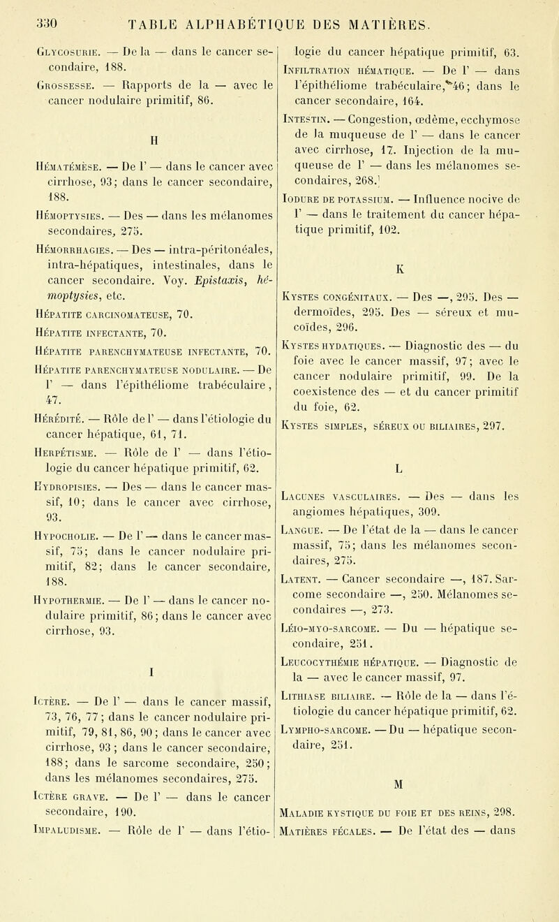 Glycosurie. — De la — dans le cancer se- condaire, 188. Grossesse. — Rapports de la — avec le cancer nodulaire primitif, 86. H Hématjémèse. — De r — dans le cancer avec cirrhose, 93; dans le cancer secondaire, 188. HÉMOPTYsiES. — Des — dans les mélanomes secondaires^ 275. Hémorrhagies. — Des — intra-péritonéales, intra-hépatiques, intestinales, dans le cancer secondaire. Voy. Epistaxis, hé- moptysies, etc. Hépatite carcinomateuse, 70. Hépatite infectante, 70. Hépatite parenchymateuse infectante, 70. Hépatite parenchymateuse nodulaire. — De r — dans l'épithéliome trabéculaire, 47. Hérédité. — Rôle de 1' — dans l'étiologie du cancer hépatique, 61, 71. Herpétisme. — Rôle de V —■ dans Fétio- logie du cancer hépatique primitif, 62. Kydropisies. — Des — dans le cancer mas- sif, 10; dans le cancer avec cirrhose, 93. Hypocholie. — De 1'— dans le cancer mas- sif, 73; dans le cancer nodulaire pri- mitif, 82; dans le cancer secondaire, 188. Hypothermie. — De F — dans le cancer no- dulaire primitif, 86 ; dans le cancer avec cirrhose, 93. I Ictère. — De F — dans le cancer massif, 73, 76, 77 ; dans le cancer nodulaire pri- mitif, 79, 81, 86, 90 ; dans le cancer avec cirrhose, 93 ; dans le cancer secondaire, 188; dans le sarcome secondaire, 250; dans les mélanomes secondaires, 275. Ictère grave, — De F — dans le cancer secondaire, 190. Impaludisme. — Rôle de F — dans l'étio- logie du cancer hépatique primitif, 63. Infiltration hématique. — De F — dans l'épithéliome trabéculaire,'^46; dans le cancer secondaire, 164. Intestin. — Congestion, œdème, ecchymose de Ja muqueuse de F — dans le cancer avec cirrhose, 17. Injection de la mu- queuse de F — dans les mélanomes se- condaires, 268.^ Iodure de potassium. — Influence nocive de F — dans le traitement du cancer hépa- tique primitif, 102. Kystes congénitaux. — Des —, 295. Des — dermoïdes, 295. Des — séreux et mu- coïdes, 296. Kystes hydatiques. — Diagnostic des — du foie avec le cancer massif, 97; avec le cancer nodulaire primitif, 99. De la coexistence des — et du cancer primitif du foie, 62. Kystes simples, séreux ou biliaires, 297. Lacunes vasculaires. — Des — dans les angiomes hépatiques, 309. Langue. — De Fétat de la — dans le cancer massif, 75; dans les mélanomes secon- daires, 275. Latent. — Cancer secondaire —, 187. Sar- come secondaire —, 250. Mélanomes se- condaires —, 273. Léio-myo-sarcome. — Du — hépatique se- condaire, 251. Leucocythémie hépatique. — Diagnostic de la — avec le cancer massif, 97. Lithiase biliaire. — Rôle de la — dans l'é- tiologie du cancer hépatique primitif, 62. Lympho-sarcome. —Du — hépatique secon- daire, 251. M Maladie kystique du foie et des reins, 298. Matières fécales. — De Fétat des — dans