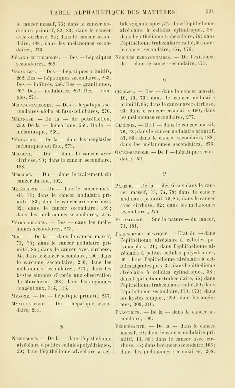 TAHLb: ALIMIAHKTKJUK DKS MATIKIIES. 3:{1 le cancer massif, T,i; dans le cancer no- (lulain; itriniilif, 82, H'.i; dans le cancer avec cirrhose, 93 ; dans le cancer secon- daire, i88; dans les niéiannincs secon- daires, 275. Mél.vno-épituéliomks. — Des — liépaliquos secondaires, 209. MÉLANOMEs. — Des— liépaliiiucs priniilifs, 2G2. Des — hépatiques secondaires, 203. Des — inliUrés, 200.' Des — f,'raniliques, 207. Des — noduiaircs, 207. Des — sim- ples, 27 i. Mélano-sarcomes. — Des — hépatiques se- condaires globo et fuso-celliilaires, 270. MÉLANOSE. — De la — de putréfaction, 259. De la — hématique, 259. De la — mélaninique, 259. MÉLANURiE. — De la — dans les néoplasies mélaniques du foie, 275. Méloexa. — Du — dans le cancer avec cirrhose, 93 ; dans le cancer secondaire, 188. Mercure. — Du — dans le traitement du cancer du foie, 102. Météorisme. — Du — dans le cancer mas- sif, 74; dans le cancer nodulaire pri- mitif, 83 ; dans le cancer avec cirrhose, 92; dans le cancer secondaire, 189; dans les mélanonies secondaires, 274. Métrorrhagies . — Des — dans les méla- nomes secondaires, 275. Mort. — De la — dans le cancer massif, 73, 78 ; dans le cancer nodulaire pri- mitif, 80 ; dans le cancer avec cirrhose, 94; dans le cancer secondaire, 190; dans le sarcome secondaire, 250; dans les mclanomes secondaires, 277 ; dans les kystes simples d'après une observation de Murchison, 298; dans les angiomes congénitaux, 314, 315. Myxome. — Du — hépatique primilil', 247. Myxo-sarcome. — Du — hépatique secon- daire, 251. N NÉCR0B10SE. — De la — dans répithéliome alvéolaire à petites cellules polyédriques, 29; dans répithéliome alvéolaire à cel- lules gigantesques, 34 ; dans ré[iillielionic alvéolaire à cellules cylindriiiues, 38; dans répithéliome trahéculairo,4ô; dans réi)ithéliome trahéculairc radié, 50 ; dans le cancer secondaire, 104, 170. Nodules embryonnaires. — De l'existence de — dans le cancer secondaire, 171. 0 CEoisMEs. — Des — dans le cancer massit, 10, 13, 73; dans le cancer nodulaire primitif, 80 ; dans le cancer avec cirrhose, 93; dans le cancer secondaire, 190; dans les mélanonies secondaires, 277. Oligurie. — De r — dans le cancer massif, 70, 78; dansle cancer nodulaire primitif, 83, 80; dans le cancer secondaire, 188; dans les mélanomes secondaires, 275. OsTÉo-sARcoME. — De 1' — hépatique secon- daire, 251. Pâleur. — De la — des tissus dans le can- cer massif, 73, 74, 78; dans le cancer nodulaire primitif, 79,85 ; dans le cancer avec cirrhose, 92; dans les mélanomes secondaires, 275. Parasitaire. — Sur la nature— du cancer, 71, 181. Parenchyme hépatique. —Etat du —-dans répithéliome alvéolaire à cellules po- lymorphes, 21 ; dans réphilhéliome al- véolaire à petites cellules polyédriques, 20; dans l'épithéliome alvéolaire à cel- lules gigantesques, 32; dans répithéliome alvéolaire à cellules cylindriques, 38 ; dans répithéliome trabéculaiie, 40; dans répithéliome trabéculaire radié, 50; dans répithéliome secondaire, 170, 173 ; dans les kystes simples, 299 ; dans les angio- mes, 309, 310. Parotidite. — De la — dans le cancer se- condaire, 190. Périhépatite. — De la — dans le cancer massif, 10; dans le cancer nodulaire pri- mitif, 13, 80; dans le cancer avec cir- rhose, 10 ; dans le cancer secondaire, 105 ; dans les mélanomes secondaires, 208.