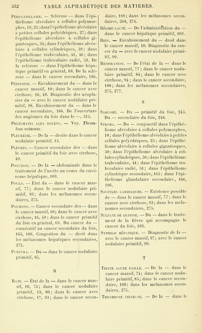 PÉRI-CAPILLAIRE. — Sclérose — dans Fépi- théliome alvéolaire à cellules polymor- phes, 19,23 ; danzrépithéliome alvéolaire à petites cellules polyédriques, 27; dans répithéliome alvéolaire à cellules gi- gantesques, 34; dans Tépithéliome alvéo- laire à cellules cylindriques, 39; dans répithéliome trabéculaire, 41, 46; dans répithéliome trabéculaire radié, SI. De la sclérose — dans répithéliome hépa- tique primitif en général, 68. De la sclé- rose — dans le cancer secondaire, 186. Péritoine. — Envahissement du — dans le cancer massif, 10; dans le cancer avec cirrhose, 16, 49. Diagnostic des néopla- sies du — avec le cancer nodulaire pri- mitif, 98. Envahissement du — dans le cancer secondaire, 186. De l'ouverture des angiomes du foie dans le —, 313. Phlegmatia alba dolexs. — Voy. Throm- bose veineuse. Pleurésie. — De la — droite dans le cancer nodulaire primitif, 13. Plèvres. — Cancer secondaire des — dans le cancer primitif du foie avec cirrhose, 49. Ponction. — De la — abdominale dans le traitement de l'ascite au cours du carci- nome hépatique, 103. Pouls. — État du — dans le cancer mas- sif, 77 ; dans le cancer nodulaire pri- mitif, 85 ; dans les mélanoraes secon- daires, 273. Poumons. — Cancer secondaire des— dans le cancer massif, 10; dans le cancer avec cirrhose, 16, 49 ; dans le cancer primitif du foie en général, 69. Du cancer du — consécutif au cancer secondaire du foie, 163, 186. Congestion du — droit dans les mélanomes hépatiques secondaires, 273. Purpura. — Du — dans le cancer nodulaire primitif, 85. R Rate. — État de la — dans le cancer mas- sif, 10, 73 ; dans le cancer nodulaire primitif, 13, 80 ; dans le cancer avec cirrhose, 17, 93; dans le cancer secon- daire, 189; dans les mélanomes secon- daires, 268, 274. RÉGIME LACTÉ. — De l'administration du — dans le cancer hépatique primitif, 103. Rein. — Envahissement du — droit dans le cancer massif, 10. Diagnostic du can- cer du — avec le cancer nodulaire primi- tif, 99. Respiration. — De l'état de la — dans le cancer massif, 77 ; dans le cancer nodu- laire primitif, 84; dans le cancer avec cirrhose, 94 ; dans le cancer secondaire, 188; dans les mélanomes secondaires, 275, 277. Sarcome. — Du — primitif du foie, 243. Du — secondaire du foie, 248. Stroma. — Du — conjonctif dans répithé- liome alvéolaire à cellules polymorphes, 18 ; dans l'épithéliome alvéolaire à petites cellules polyédriques, 23 ; dans l'épithé- liome alvéolaire à cellules gigantesques, 30 ; dans l'épithéliome alvéolaire à cel- lules cylindriques, 36 ; dans l'épithéliome trabéculaire, 41 ; dans l'épithéliome tra- béculaire radié, 51 ; dans l'épithéliome cylindrique secondaire, 163 ; dans l'épi- théliome glandulaire secondaire, 166, 186. Souffles cardiaques. — Existence possible de — dans le cancer massif, 77 ; dans le cancer avec cirrhose, 93; dans les méla- nomes secondaires, 275. Sulfate de quinine. — Du — dans le traite- ment de la fièvre qui accompagne le cancer du foie, 103. Syphilis hépatique. — Diagnostic de la — avec le cancer massif, 97 ; avec le cancer nodulaire primitif, 99. Teinte jaUxNE paille. — De la — dans le cancer massif, 74; dans le cancer nodu- laire primitif, 83; dans le cancer secon- daire, 189; dans les mélanomes secon- daires, 273. Thrombose veineuse. — De la — dans le