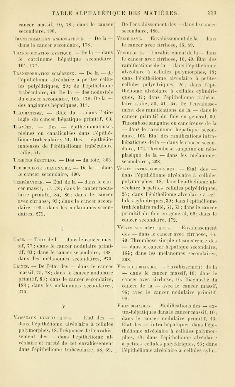 cancer massif, 10, 78; dans le cancer secondaire, 190. Transformation ANcmMATr.rsE. —Delà — dans le cancer secondaire, 17(S. Transixirmation kystique. — De la — dans le carcinome hépatique secondaire, iG4-, 177. Transkormation scLiiREUSE. — De la — de li'|iilliéliome alvéolaire à petites celhi- Ics polyédriques, 29; de l'épithéliome trabéculairc, 46. De la — des nodosités du cancer secondaire, 1G4, 178. De la — des angiomes hépatiques, 311. Traumatisme. — Rôle du — dans Fétio- logie du cancer hépatique primitif, 63. Travées. — Des — épithéliomateuses pleines ou canaliculées dans l'épithé- liome trabéculaire, 41. Des — épithélio- mateuses de l'épithéliome trahéculaire radié, 51. Tumeurs érectiles. — Des — du foie, 303. TuRERCULOSE PULMONAIRE. — Dc la — dans le cancer secondaire, 190. Température. — État de la — dans le can- cer massi!, 77, 78 ; dans le cancer nodu- laire primitif, 84, 86 ; dans le cancer avec cirrhose, 93 ; dans le cancer secon- daire, 190 ; dans les mélanomes secon- daires, 275. U Urée. — Taux de 1' — dans le cancer mas- sif, 77 ; dans le cancer nodulaire primi- tif, 83 ; dans le cancer secondaire, 188; dans les mélanomes secondaires, 273. Urines. — De l'état des — dans le cancer massif, 73, 78; dans le cancer nodulaire primitif, 83; dans le cancer secondaire, 188 ; dans les mélanomes secondaires, 275. Vaisseaux lymphatiques. — Klal dos — dans l'épithéliome alvéolaire à cellules polymorphes, 18. Fréquence dc l'envahis- sement des — dans l'épithéliome al- véolaire et rareté de cet envahissement dans répitlK'lioinc Inibécukiire, 48, 09. De Fenvaliissenii'nt des — dans le cancer secondaire, 180. Veine cave. — Envahissement de la — dans le cancer avec cirrhose, 10, 49. Veine porte. — Envahissement de la — dans le cancer avec cirrhose, IG, 49. État des ramifications de la— dans l'épithéliome alvéolaire à cellules polymorphes, 18; dans F(''pilli('diome alvé-olaire à petites cellules polyédriques, 20; dans l'épi- théliome alvéolaire à cellules cylindri- ques, 37 ; dans l'épithéliome trabécu- laire radié, 50, 51, 54. De l'envahisse- ment des ramifications de la — dans le cancer primitif du foie en général, 69. Thrombose sanguine ou cancéreuse de la — dans le carcinome hépatique secon- daire, 164. État des ramifications intra- hépatiques de la —dans le cancer secon- daire, 172. Thrombose sanguine ou néo- plasique de la — dans les mélanomes secondaires, 268. Veines intra-lobulaires. — État des — dans l'épithéliome alvéolaire à cellules polymorphes, 18; dans l'épithéliome al- véolaire à petites cellules polyédriques, 26; dans l'épithéliome alvéolaire à cel- lules cylindriques, 39; dans l'épithéliome trabéculaire radié, 31, 53 ; dans le cancer primitif du foie en général, 69; dans le cancer secondaire, 172. Veines sus-hépatiques. — Envahissement des — dans le cancer avec cirrhose, 16, 49. Thrombose simple et cancéreuse des — dans le cancer hépatique secondaire, 164; dans les mélanomes secondaires, 268. Vésicule riliaire. — Envahissement de la — dans le cancer massif, 10; dans le cancer avec cirrhose, 16. Diagnostic du cancer de la — avec le cancer massif, 96; avec le cancer nodulaire primitif 98. Voies RiLiAiREs. —Modifications des — ex- tra-hépatiques dans le cancer massif, 10 ; dans le cancer nodulaire primitif, 13. Etat des — intra-hépatiques dans l'épi- théliome alvéolaire à cellules polymor- phes, 18; dans Fépilliéliome alvéolaire à petites cellules polyédriques, 26; dans l'épithéliome alvéolaire à cellules cylin-