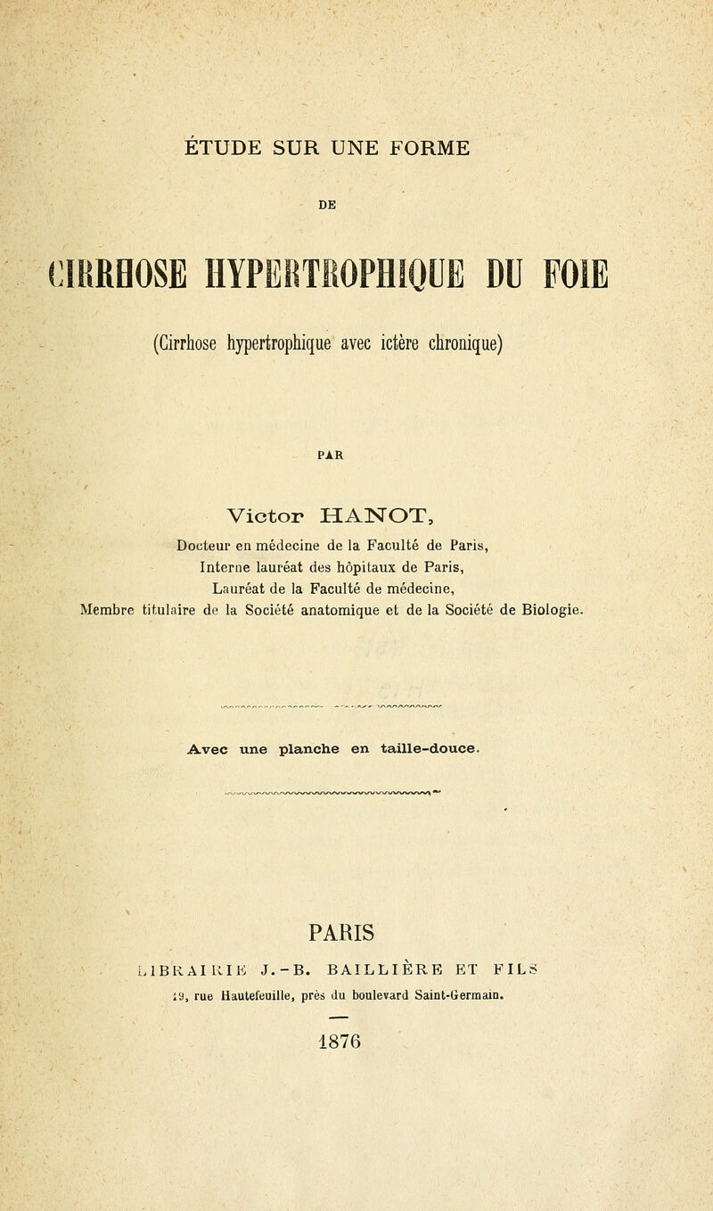 DE CIRRHOSE HYPËRTKOPMQUE DU FOIE (Cirrhose hypertrophique avec ictère chronique) Victor HAiNOT, Docteur en médecine de la Faculté de Paris, Interne lauréat des hôpitaux de Paris, Lauréat de la Faculté de médecine, Membre titulaire de la Société anatomique et de la Société de Biologie. Avec une planche en taille-douce. PARIS 1BKAIRIK J.-B. BAILLIÈRB ET FIL: 19, rue Hautefeuille, près du boulevard Saint-Germain. 1876