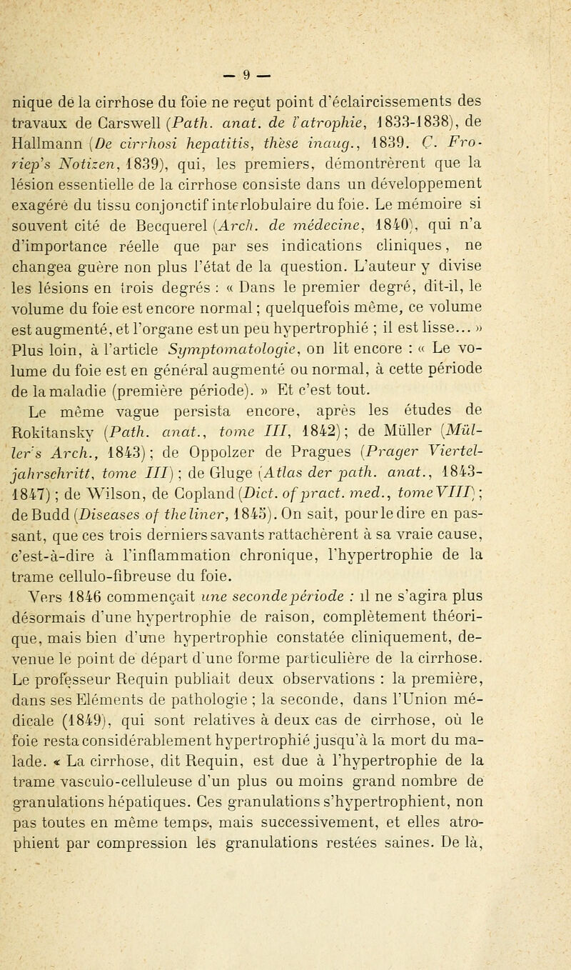 nique dé la cirrhose du foie ne reçut point d'éclaircissements des travaux de Carswell (Path. anat. de l'atrophie, 1833-1838), de Hallmann {De cirrhosi hepatitis, thèse inaug., 1839. Ç. Fro- riep's Notizen, 1839), qui, les premiers, démontrèrent que la lésion essentielle de la cirrhose consiste dans un développement exagéré du tissu conjonctif interlobukire du foie. Le mémoire si souvent cité de Becquerel (Arch. de médecine, 1840), qui n'a d'importance réelle que par ses indications cliniques, ne changea guère non plus l'état de la question. L'auteur y divise les lésions en trois degrés : « Dans le premier degré, dit-il, le volume du foie est encore normal ; quelquefois même, ce volume est augmenté, et l'organe est un peu hypertrophié ; il est lisse... » Plus loin, à l'article Symptomatologie, on lit encore : « Le vo- lume du foie est en général augmenté ou normal, à cette période de la maladie (première période). » Et c'est tout. Le même vague persista encore, après les études de Rokitansky [Path. anat., tome III, 1842); de Mùller [Mill- iers Arch., 1843); de Oppolzer de Pragues (Prager Viertel- jahrschritt, tome III) ; de Gluge [Atlas der path. anat., 1843- 1847) ; de Wilson, de Copland(Dict. ofpract. med., tomeVIII}', deBudd (Diseases of theliner, 1845). On sait, pour le dire en pas- sant, que ces trois derniers savants rattachèrent à sa vraie cause, c'est-à-dire à l'inflammation chronique, l'hypertrophie de la trame cellulo-fibreuse du foie. Vers 1846 commençait une seconde période : il ne s'agira plus désormais d'une hypertrophie de raison, complètement théori- que, mais bien d'une hypertrophie constatée cliniquement, de- venue le point de départ d'une forme particulière de la cirrhose. Le professeur Requin publiait deux observations : la première, dans ses Eléments de pathologie ; la seconde, dans l'Union mé- dicale (1849), qui sont relatives à deux cas de cirrhose, où le foie resta considérablement hypertrophié jusqu'à la mort du ma- lade. « La cirrhose, dit Requin, est due à l'hypertrophie de la trame vascuio-celluleuse d'un plus ou moins grand nombre de granulations hépatiques. Ces granulations s'hypertrophient, non pas toutes en même temps-, mais successivement, et elles atro- phient par compression les granulations restées saines. De là,