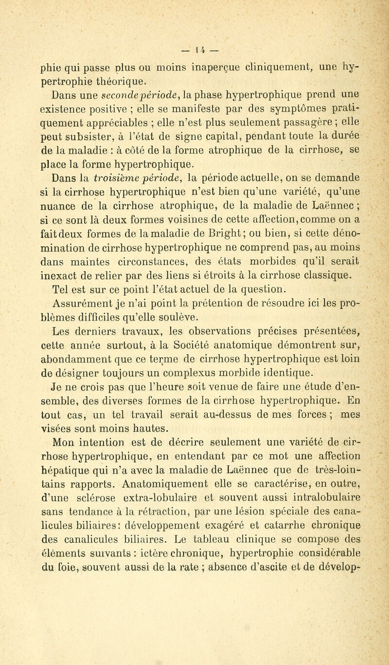 — 1 4 — phie qui passe plus ou moins inaperçue cliniquement, une hy- pertrophie théorique. Dans une seconde période, la phase hypertrophique prend une existence positive ; elle se manifeste par des symptômes prati- quement appréciables ; elle n'est plus seulement passagère ; elle peut subsister, à l'état de signe capital, pendant toute la durée de la maladie : à côté de la forme atrophique de la cirrhose, se place la forme hypertrophique. Dans la troisième période, la période actuelle, on se demande si la cirrhose hypertrophique n'est bien qu'une variété, qu'une nuance de la cirrhose atrophique, de la maladie de Laënnec ; si ce sont là deux formes voisines de cette affection, comme on a fait deux formes de la maladie de Bright; ou bien, si cette déno- mination de cirrhose hypertrophique ne comprend pas, au moins dans maintes circonstances, des états morbides qu'il serait inexact de relier par des liens si étroits à la cirrhose classique. Tel est sur ce point l'état actuel de la question. Assurément je n'ai point la prétention de résoudre ici les pro- blèmes difficiles qu'elle soulève. Les derniers travaux, les observations précises présentées, cette année surtout, à la Société anatomique démontrent sur, abondamment que ce terme de cirrhose hypertrophique est loin de désigner toujours un complexus morbide identique. Je ne crois pas que l'heure soit venue de faire une étude d'en- semble, des diverses formes de la cirrhose hypertrophique. En tout cas, un tel travail serait au-dessus de mes forces; mes visées sont moins hautes. Mon intention est de décrire seulement une variété de cir- rhose hypertrophique, en entendant par ce mot une affection hépatique qui n'a avec la maladie de Laënnec que de très-loin- tains rapports. Anatomiquement elle se caractérise, en outre, d'une sclérose extra-lobulaire et souvent aussi intralobulaire sans tendance à la rétraction, par une lésion spéciale des cana- licules biliaires : développement exagéré et catarrhe chronique des canalicules biliaires. Le tableau clinique se compose des éléments suivants: ictère chronique, hypertrophie considérable du foie, souvent aussi de la rate ; absence d'ascite et de dévelop-