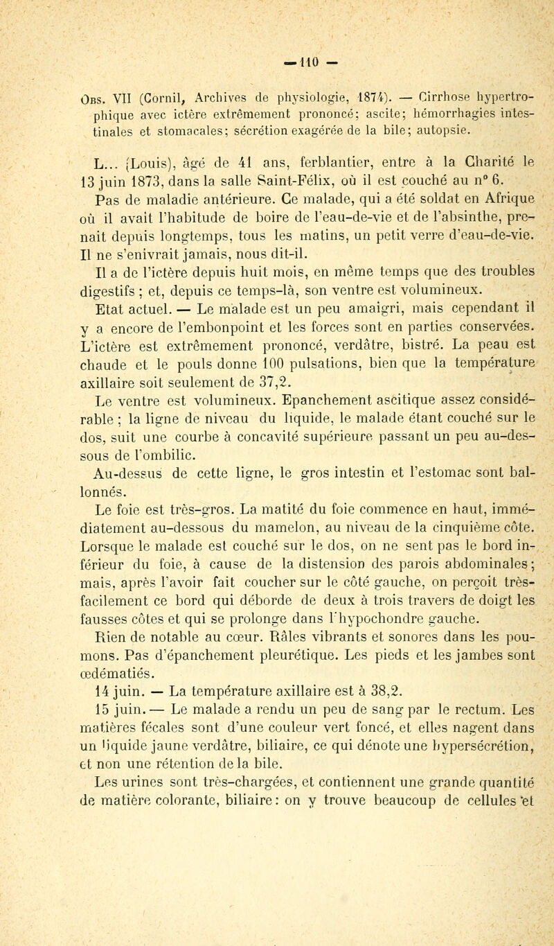 Ûbs. VII (Corail, Archives de physiologie, 1874). — Cirrhose hypertro- phique avec ictère extrêmement prononcé; ascite; hémorrhagies intes- tinales et stomacales; sécrétion exagérée de la bile; autopsie. L... (Louis), âgé de 41 ans, ferblantier, entre à la Charité le 13 juin 1873, dans la salle Saint-Félix, où il est couché au n° 6. Pas de maladie antérieure. Ce malade, qui a été soldat en Afrique où il avait l'habitude de boire de l'eau-de-vie et de l'absinthe, pre- nait depuis longtemps, tous les matins, un petit verre d'eau-de-vie. Il ne s'enivrait jamais, nous dit-il. Il a de l'ictère depuis huit mois, en même temps que des troubles digestifs ; et, depuis ce temps-là, son ventre est volumineux. Etat actuel. — Le malade est un peu amaigri, mais cependant il y a encore de l'embonpoint et les forces sont en parties conservées. L'ictère est extrêmement prononcé, verdâtre, bistré. La peau est chaude et le pouls donne 100 pulsations, bien que la température axillaire soit seulement de 37,2. Le ventre est volumineux. Epanchement ascitique assez considé- rable ; la ligne de niveau du liquide, le malade étant couché sur le dos, suit une courbe à concavité supérieure passant un peu au-des- sous de l'ombilic. Au-dessus de cette ligne, le gros intestin et l'estomac sont bal- lonnés. Le foie est très-gros. La matité du foie commence en haut, immé- diatement au-dessous du mamelon, au niveau de la cinquième côte. Lorsque le malade est couché sur le dos, on ne sent pas le bord in- férieur du foie, à cause de la distension des parois abdominales ; mais, après l'avoir fait coucher sur le côté gauche, on perçoit très- facilement ce bord qui déborde de deux à trois travers de doigt les fausses côtes et qui se prolonge dans Fhypochondre gauche. Rien de notable au cœur. Râles vibrants et sonores dans les pou- mons. Pas d'épanchement pleurétique. Les pieds et les jambes sont œdématiés. 14 juin. — La température axillaire est à 38,2. 15 juin.— Le malade a rendu un peu de sang par le rectum. Les matières fécales sont d'une couleur vert foncé, et elles nagent dans un liquide jaune verdâtre, biliaire, ce qui dénote une hypersécrétion, et non une rétention de la bile. Les urines sont très-chargées, et contiennent une grande quantité de matière colorante, biliaire : on y trouve beaucoup de cellules 'et