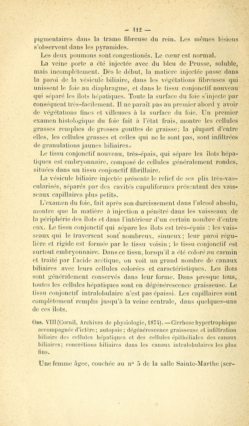 pigmentaires dans la trame fibreuse du rein. Les mêmes lésions s'observent dans les pyramides. Les deux poumons sont congestionés. Le cœur est normal. La veine porte a été injectée avec du bleu de Prusse, soluble, mais incomplètement. Dès le début, la matière injectée passe clans la paroi de la vésicule biliaire, dans les végétations fibreuses qui unissent le foie au diaphragme, et dans le tissu conjonctif nouveau qui séparé les îlots hépatiques. Toute la surface du foie s'injecte par conséquent très-facilement. Il ne paraît pas au premier abord y avoir de végétations fines et villeuses à la surface du foie. Un premier examen histologique du foie fait à l'état frais, montre les cellules grasses remplies de grosses gouttes de graisse; la plupart d'entre elles, les cellules grasses et celles qui ne le sont pas, sont infiltrées de granulations jaunes biliaires.- Le tissu conjonctif nouveau, très-épais, qui sépare les îlots hépa- tiques est embryonnaire, composé de cellules généralement rondes, situées dans un tissu conjonctif fibrillaire. La vésicule biliaire-injectée présente le relief de ses plis très-vas- cularisés, séparés par des cavités cupuliformes présentant des vais- seaux capillaires plus petits. L'examen du foie, fait après son durcissement dans l'alcool absolu, montre que la matière à injection a pénétré dans les vaisseaux de la périphérie des îlots et dans l'intérieur d'un certain nombre d'entre eux. Le tissu conjonctif qui sépare les îlots est très-épais : les vais- seaux qui le traversent sont nombreux, sinueux; leur paroi régu- lière et rigide est formée par le tissu voisin ; le tissu conjonctif est surtout embryonnaire. Dans ce tissu, lorsqu'il a été coloré au carmin et traité par l'acide acétique, on voit un grand nombre de canaux biliaires avec leurs cellules colorées et caractéristiques. Les îlots sont généralement conservés dans leur forme. Dans presque tous,^ toutes les cellules hépatiques sont en dégénérescence graisseuse. Le tissu conjonctif intralobulaire n'est pas épaissi. Les capillaires sont complètement remplis jusqu'à la veine centrale, dans quelques-uns de ces îlots. Obs. VIII(Cornil, Archives de physiologie, 1874). — Cirrhosehypertrophique accompagnée d'ictère ; autopsie; dégénérescence graisseuse et infiltration biliaire des cellules hépatiques et des cellules épithéliales des canaux biliaires; concrétions biliaires dans les canaux intralobulaires les plus fins. Une femme âgée, couchée au n° 5 de la salle Sainte-Marthe (ser-