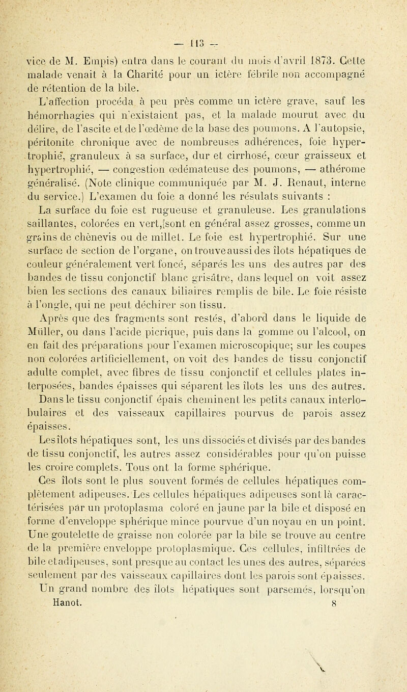 vice de M. Empis) entra clans le courant du mois d'avril 1873. Cette malade venait à la Charité pour un ictère fébrile non accompagné de rétention de la bile. L'affection procéda à peu près comme un ictère grave, sauf les hémorrhagïes qui n'existaient pas, et la malade mourut avec du délire, de l'ascite et de l'œdème delà base des poumons. A l'autopsie, péritonite chronique avec de nombreuses adhérences, foie hyper- trophié, granuleux à sa surface, dur et cirrhose, cœur graisseux et hypertrophié, — congestion œdémateuse des poumons, — athérome généralisé. (Note clinique communiquée par M. J. Renaut, interne du service.) L'examen du foie a donné les résulats suivants : La surface du foie est rugueuse et granuleuse. Les granulations saillantes, colorées en vert,[sont en général assez grosses, comme un grains de chènevis ou de millet. Le foie est hypertrophié. Sur une surface de section de l'organe, on trouve aussi des îlots hépatiques de couleur généralement vert foncé, séparés les uns des autres par des bandes de tissu conjonctif blanc grisâtre, dans lequel on voit assez bien les sections des canaux biliaires remplis de bile. Le foie résiste à l'ongle, qui ne peut déchirer son tissu. Après que des fragments sont restés, d'abord dans le liquide de Mùller, ou dans l'acide picrique, puis dans la gomme ou l'alcool, on en fait des préparations pour l'examen microscopique; sur les coupes non colorées artificiellement, on voit des bandes de tissu conjonctif adulte complet, avec fibres de tissu conjonctif et cellules plates in- terposées, bandes épaisses qui séparent les îlots les uns des autres. Dans le tissu conjonctif épais cheminent les petits canaux interlo- bulaires et des vaisseaux capillaires pourvus de parois assez épaisses. Les îlots hépatiques sont, les uns dissociés et divisés par des bandes de tissu conjonctif, les autres assez considérables pour qu'on puisse les croire complets. Tous ont la forme sphérique. Ces îlots sont le plus souvent formés de cellules hépatiques com- plètement adipeuses. Les cellules hépatiques adipeuses sont là carac- térisées par un protoplasma coloré en jaune par la bile et disposé en forme d'enveloppe sphérique mince pourvue d'un noyau en un point. Une gouteletle de graisse non colorée par la bile se trouve au centre de la première enveloppe protoplasmique. Ces cellules, infiltrées de bile etadipeuses, sont presque au contact les unes des autres, séparées seulement par des vaisseaux capillaires dont les parois sont épaisses. Un grand nombre des îlots hépatiques sont parsemés, lorsqu'on Hanot. 8