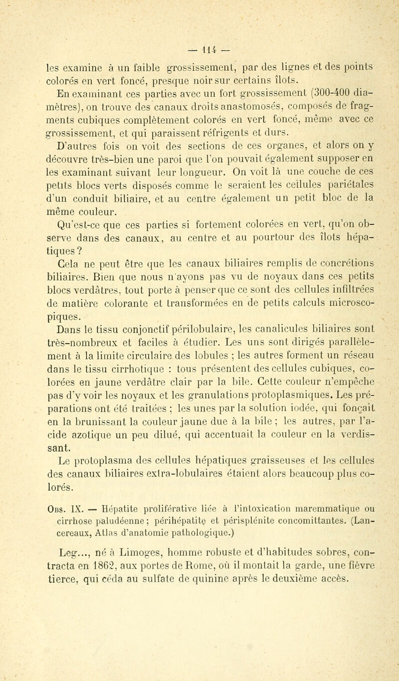 les examine à un faible grossissement, par des lignes et des points colorés en vert foncé, presque noir sur certains îlots. En examinant ces parties avec un fort grossissement (300-400 dia- mètres), on trouve des canaux droits anastomosés, composés de frag- ments cubiques complètement colorés en vert foncé, même avec ce grossissement, et qui paraissent réfrigents et durs. D'autres fois on voit des sections de ces organes, et alors on y découvre très-bien une paroi que Ton pouvait également supposer en les examinant suivant leur longueur. On voit là une couche de ces petits blocs verts disposés comme le seraient les cellules pariétales d'un conduit biliaire, et au centre également un petit bloc de la même couleur. Qu'est-ce que ces parties si fortement colorées en vert, qu'on ob- serve dans des canaux, au centre et au pourtour des îlots hépa- tiques ? Cela ne peut être que les canaux biliaires remplis de concrétions biliaires. Bien que nous n'ayons pas vu de noyaux dans ces petits blocs verdâtres. tout porte à penser que ce sont des cellules infiltrées de matière colorante et transformées en de petits calculs microsco- piques. Dans le tissu conjonctif périlobulaire, les canalicules biliaires sont très-nombreux et faciles à étudier. Les uns sont dirigés parallèle- ment à la limite circulaire des lobules ; les autres forment un réseau dans le tissu cirrhotique : tous présentent des cellules cubiques, co- lorées en jaune verdâtre clair par la bile. Cette couleur n'empêche pas d'y voir les noyaux et les granulations protoplasmiques. Les pré- parations ont été traitées ; les unes par la solution iodée, qui fonçait en la brunissant la couleur jaune due à la bile ; les autres, par l'a- cide azotique un peu dilué, qui accentuait la couleur en la verdis- sant. Le protoplasma des cellules hépatiques graisseuses et les cellules des canaux biliaires exlra-lobulaires étaient alors beaucoup plus co- lorés. Obs. IX. — Hépatite proliférative liée à l'intoxication maremmatique ou cirrhose paludéenne : périhépatite et périsplénite concomittantes. (Lan- cereaux, Atlas d'anatomie pathologique.) Leg..., né à Limoges, homme robuste et d'habitudes sobres, con- tracta en 1862, aux portes de Rome, où il montait la garde, une fièvre tierce, qui céda au sulfate de quinine après le deuxième accès.