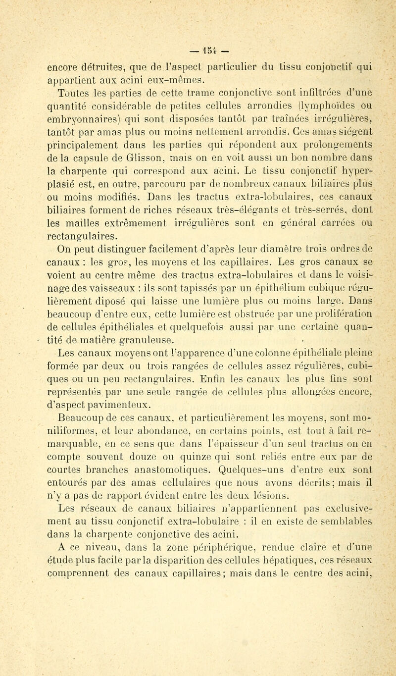 — 45i - encore détruites, que de l'aspect particulier du tissu conjonctif qui appartient aux acini eux-mêmes. Toutes les parties de cette trame conjonctive sont infiltrées d'une quantité considérable de petites cellules arrondies (lymphoïdes ou embryonnaires) qui sont disposées tantôt par traînées irrégulières, tantôt par amas plus ou moins nettement arrondis. Ces amas siègent principalement dans les parties qui répondent aux prolongements de la capsule de Glisson, mais on en voit aussi un bon nombre clans la charpente qui correspond aux acini. Le tissu conjonctif hyper- plasié est, en outre, parcouru par de nombreux canaux biliaires plus ou moins modifiés. Dans les tractus extra-lobulaires, ces canaux biliaires forment de riches réseaux très-élégants et très-serrés, dont les mailles extrêmement irrégulières sont en général carrées ou rectangulaires. On peut distinguer facilement d'après leur diamètre trois ordres de canaux : les gro?, les moyens et les capillaires. Les gros canaux se voient au centre même des tractus extra-lobulaires et dans le voisi- nage des vaisseaux : ils sont tapissés par un épithélium cubique régu- lièrement diposé qui laisse une lumière plus ou moins large. Dans beaucoup d'entre eux, cette lumière est obstruée par une prolifération de cellules épithéliales et quelquefois aussi par une certaine quan- tité de matière granuleuse. Les canaux moyens ont l'apparence d'une colonne épithéliale pleine formée par deux ou trois rangées de cellules assez régulières, cubi- ques ou un peu rectangulaires. Enfin les canaux les plus fin? sont représentés par une seule rangée de cellules plus allongées encore, d'aspect pavimenteux. Beaucoup de ces canaux, et particulièrement les moyens, sont mo- niliformes, et leur abondance, en certains points, est tout à fait re- marquable, en ce sens que dans l'épaisseur d'un seul tractus on en compte souvent douze ou quinze qui sont reliés entre eux par de courtes branches anastomotiques. Quelques-uns d'entre eux sont entourés par des amas cellulaires que nous avons décrits; mais il n'y a pas de rapport évident entre les deux lésions. Les réseaux de canaux biliaires n'appartiennent pas exclusive- ment au tissu conjonctif extra-lobulaire : il en existe de semblables dans la charpente conjonctive des acini. A ce niveau, dans la zone périphérique, rendue claire et d'une étude plus facile parla disparition des cellules hépatiques, ces réseaux comprennent des canaux capillaires ; mais dans le centre des acini,