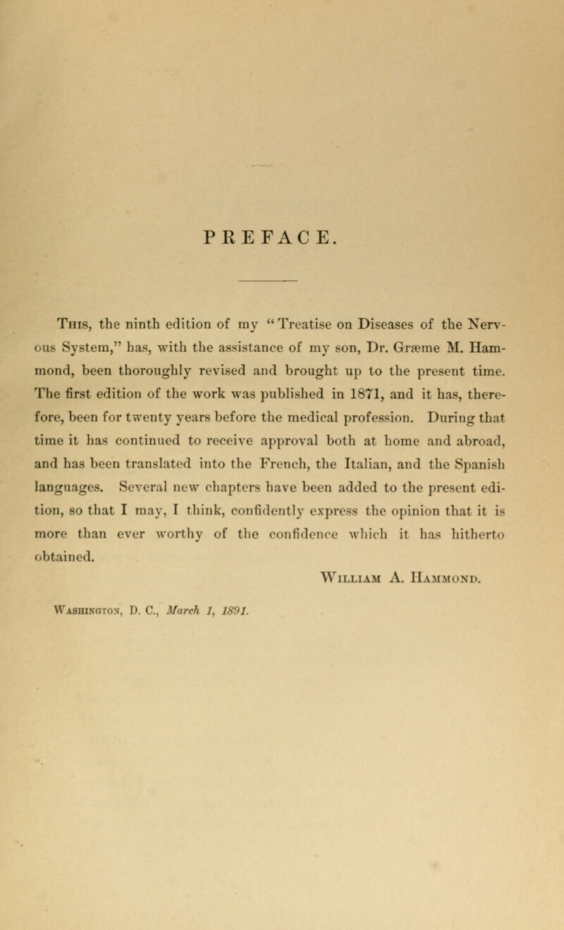 PREFACE. This, the ninth edition of ray Treatise on Diseases of the Nerv- ous System, has, with the assistance of my son, Dr. Graeme M. Ham- mond, been thoroughly revised and brought up to the present time. The first edition of the work was published in 1871, and it has, there- fore, been for twenty years before the medical profession. During that time it has continued to receive approval both at home and abroad, and has been translated into the French, the Italian, and the Spanish languages. Several new chapters have been added to the present edi- tion, so that I may, I think, confidently express the opinion that it i> more than ever worthy of the confidence which it has hitherto obtained. William A. Hammond. Washington, D. C, March 1, 1891.