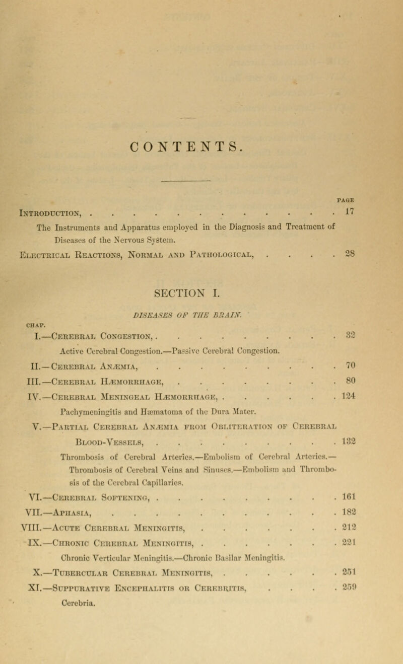 CONTENTS. PAGE Introduction, 17 The Instruments and Apparatus employed in the Diagnosis and Treatment of Diseases of the Nervous S\- tbical Reactions, Normal and Pathological, . . . .28 SECTION I. DISEASES OF THE BRAIN. CHAP. I.—Cerebral Congestion, 32 Active Cerebral Congestion.—Passive Cerebral Congestion. II. —Cerebral An.i.mia 70 III.—Cerebral ELbmobbhage, BO IV.—Cebebbal Meningeal ELbmobbhage 124 Pachymeningitis and Bsematoma of the Dura Mater, V.—Partial Cebebbal An.i.miv bbom Obliteration of Cebebbal Blood-Vessels 182 Thrombosis of Cerebral Arteries.—Embolism of Cerebral Arteries.— Thrombosis of Cerebral Veins and Sinuses.—Embolism and Thrombo- r the C( rebral Capillaries. VL—-Cebebbal Softening, .... VII.—Aphasia, ...... VIII. A. i 11 CeBEBB \i. Mi mmmtis, IX. ChBOKIC < ': im.i-.i; \i. Mi.mmn D9, ■ Chronic Verticular Meningitis.—Chronic Basilar X.—Tl BSB4 ri \i; ( i i:i BB kL Mi mm;ii [8, . XT.—Sipim i; \ 11\ i ECkOBFHALITIS OB ( i i;i r.un is Cercbria. Meningitis. 161 182 21 a 221 201 259